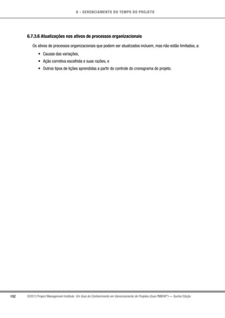 6 - GERENCIAMENTO DO TEMPO DO PROJETO
192 ©2013 Project Management Institute. Um Guia do Conhecimento em Gerenciamento de Projetos (Guia PMBOK®
) — Quinta Edição
6.7.3.6 Atualizações nos ativos de processos organizacionais
Os ativos de processos organizacionais que podem ser atualizados incluem, mas não estão limitados, a:
•	 Causas das variações,
•	 Ação corretiva escolhida e suas razões, e
•	 Outros tipos de lições aprendidas a partir do controle do cronograma do projeto.
 