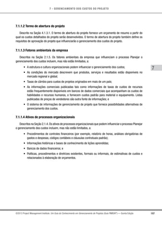 7 - GERENCIAMENTO DOS CUSTOS DO PROJETO
7
197©2013 Project Management Institute. Um Guia do Conhecimento em Gerenciamento de Projetos (Guia PMBOK®
) — Quinta Edição
7.1.1.2 Termo de abertura do projeto
Descrito na Seção 4.1.3.1. O termo de abertura do projeto fornece um orçamento de resumo a partir do
qual os custos detalhados do projeto serão desenvolvidos. O termo de abertura do projeto também define os
requisitos de aprovação do projeto que influenciarão o gerenciamento dos custos do projeto.
7.1.1.3 Fatores ambientais da empresa
Descritos na Seção 2.1.5. Os fatores ambientais da empresa que influenciam o processo Planejar o
gerenciamento dos custos incluem, mas não estão limitados, a:
•	 A estrutura e cultura organizacionais podem influenciar o gerenciamento dos custos;
•	 As condições do mercado descrevem que produtos, serviços e resultados estão disponíveis no
mercado regional e global;
•	 Taxas de câmbio para custos de projetos originados em mais de um país;
•	 As informações comerciais publicadas tais como informações de taxas de custos de recursos
estão frequentemente disponíveis em bancos de dados comerciais que acompanham os custos de
habilidades e recursos humanos, e fornecem custos padrão para material e equipamento. Listas
publicadas de preços de vendedores são outra fonte de informações; e
•	 O sistema de informações de gerenciamento de projeto que fornece possibilidades alternativas de
gerenciamento dos custos.
7.1.1.4 Ativos de processos organizacionais
Descritos na Seção 2.1.4.Os ativos de processos organizacionais que podem influenciar o processo Planejar
o gerenciamento dos custos incluem, mas não estão limitados, a:
•	 Procedimentos de controles financeiros (por exemplo, relatório de horas, análises obrigatórias de
gastos e despesas, códigos contábeis e cláusulas contratuais padrão);
•	 Informações históricas e bases de conhecimento de lições aprendidas;
•	 Bancos de dados financeiros; e
•	 Políticas, procedimentos e diretrizes existentes, formais ou informais, de estimativas de custos e
relacionados à elaboração de orçamentos.
 