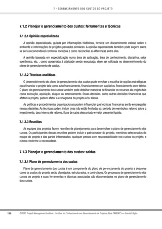 7 - GERENCIAMENTO DOS CUSTOS DO PROJETO
198 ©2013 Project Management Institute. Um Guia do Conhecimento em Gerenciamento de Projetos (Guia PMBOK®
) — Quinta Edição
7.1.2 Planejar o gerenciamento dos custos: ferramentas e técnicas
7.1.2.1 Opinião especializada
A opinião especializada, guiada por informações históricas, fornece um discernimento valioso sobre o
ambiente e informações de projetos passados similares. A opinião especializada também pode sugerir sobre
se seria recomendável combinar métodos e como reconciliar as diferenças entre eles.
A opinião baseada em especialização numa área de aplicação, área de conhecimento, disciplina, setor
econômico, etc. , como apropriada à atividade sendo executada, deve ser utilizada no desenvolvimento do
plano de gerenciamento de custos.
7.1.2.2 Técnicas analíticas
O desenvolvimento do plano de gerenciamento dos custos pode envolver a escolha de opções estratégicas
para financiar o projeto tais como autofinanciamento, financiamento com capital ou financiamento com débito.
O plano de gerenciamento dos custos também pode detalhar maneiras de financiar os recursos do projeto tais
como execução, aquisição, aluguel ou arrendamento. Essas decisões, como outras decisões financeiras que
afetam o projeto, podem afetar o cronograma do projeto e/ou riscos.
As políticas e procedimentos organizacionais podem influenciar que técnicas financeiras serão empregadas
nessas decisões.As técnicas podem incluir (mas não estão limitadas a): período de reembolso, retorno sobre o
investimento, taxa interna de retorno, fluxo de caixa descontado e valor presente líquido.
7.1.2.3 Reuniões
As equipes dos projetos fazem reuniões de planejamento para desenvolver o plano de gerenciamento dos
custos. Os participantes dessas reuniões podem incluir o patrocinador do projeto, membros selecionados da
equipe do projeto e das partes interessadas, qualquer pessoa com responsabilidade nos custos do projeto, e
outros conforme a necessidade.
7.1.3 Planejar o gerenciamento dos custos: saídas
7.1.3.1 Plano de gerenciamento dos custos
Plano de gerenciamento dos custos é um componente do plano de gerenciamento do projeto e descreve
como os custos do projeto serão planejados, estruturados, e controlados. Os processos de gerenciamento dos
custos do projeto e suas ferramentas e técnicas associadas são documentados no plano de gerenciamento
dos custos.
 