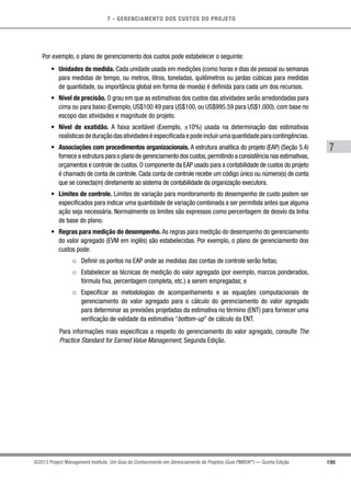 7 - GERENCIAMENTO DOS CUSTOS DO PROJETO
7
199©2013 Project Management Institute. Um Guia do Conhecimento em Gerenciamento de Projetos (Guia PMBOK®
) — Quinta Edição
Por exemplo, o plano de gerenciamento dos custos pode estabelecer o seguinte:
•	 Unidades de medida. Cada unidade usada em medições (como horas e dias de pessoal ou semanas
para medidas de tempo, ou metros, litros, toneladas, quilômetros ou jardas cúbicas para medidas
de quantidade, ou importância global em forma de moeda) é definida para cada um dos recursos.
•	 Nível de precisão. O grau em que as estimativas dos custos das atividades serão arredondadas para
cima ou para baixo (Exemplo, US$100.49 para US$100, ou US$995.59 para US$1,000), com base no
escopo das atividades e magnitude do projeto.
•	 Nível de exatidão. A faixa aceitável (Exemplo, ±10%) usada na determinação das estimativas
realísticasdeduraçãodasatividadeséespecificadaepodeincluirumaquantidadeparacontingências.
•	 Associações com procedimentos organizacionais. A estrutura analítica do projeto (EAP) (Seção 5.4)
fornece a estrutura para o plano de gerenciamento dos custos,permitindo a consistência nas estimativas,
orçamentos e controle de custos. O componente da EAP usado para a contabilidade de custos do projeto
é chamado de conta de controle. Cada conta de controle recebe um código único ou número(s) de conta
que se conecta(m) diretamente ao sistema de contabilidade da organização executora.
•	 Limites de controle. Limites de variação para monitoramento do desempenho de custo podem ser
especificados para indicar uma quantidade de variação combinada a ser permitida antes que alguma
ação seja necessária. Normalmente os limites são expressos como percentagem de desvio da linha
de base do plano.
•	 Regras para medição do desempenho. As regras para medição do desempenho do gerenciamento
do valor agregado (EVM em inglês) são estabelecidas. Por exemplo, o plano de gerenciamento dos
custos pode:
○○ Definir os pontos na EAP onde as medidas das contas de controle serão feitas;
○○ Estabelecer as técnicas de medição do valor agregado (por exemplo, marcos ponderados,
fórmula fixa, percentagem completa, etc.) a serem empregadas; e
○○ Especificar as metodologias de acompanhamento e as equações computacionais de
gerenciamento do valor agregado para o cálculo do gerenciamento do valor agregado
para determinar as previsões projetadas da estimativa no término (ENT) para fornecer uma
verificação de validade da estimativa “bottom-up” de cálculo da ENT.
Para informações mais especificas a respeito do gerenciamento do valor agregado, consulte The
Practice Standard for Earned Value Management, Segunda Edição.
 