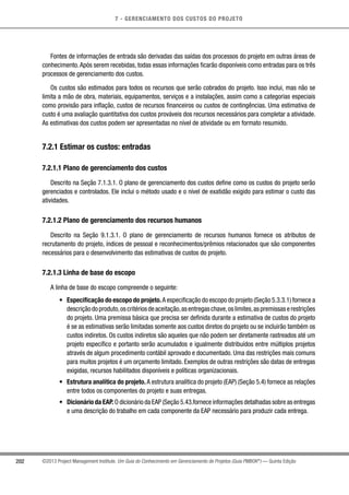 7 - GERENCIAMENTO DOS CUSTOS DO PROJETO
202 ©2013 Project Management Institute. Um Guia do Conhecimento em Gerenciamento de Projetos (Guia PMBOK®
) — Quinta Edição
Fontes de informações de entrada são derivadas das saídas dos processos do projeto em outras áreas de
conhecimento.Após serem recebidas, todas essas informações ficarão disponíveis como entradas para os três
processos de gerenciamento dos custos.
Os custos são estimados para todos os recursos que serão cobrados do projeto. Isso inclui, mas não se
limita a mão de obra, materiais, equipamentos, serviços e a instalações, assim como a categorias especiais
como provisão para inflação, custos de recursos financeiros ou custos de contingências. Uma estimativa de
custo é uma avaliação quantitativa dos custos prováveis dos recursos necessários para completar a atividade.
As estimativas dos custos podem ser apresentadas no nível de atividade ou em formato resumido.
7.2.1 Estimar os custos: entradas
7.2.1.1 Plano de gerenciamento dos custos
Descrito na Seção 7.1.3.1. O plano de gerenciamento dos custos define como os custos do projeto serão
gerenciados e controlados. Ele inclui o método usado e o nível de exatidão exigido para estimar o custo das
atividades.
7.2.1.2 Plano de gerenciamento dos recursos humanos
Descrito na Seção 9.1.3.1. O plano de gerenciamento de recursos humanos fornece os atributos de
recrutamento do projeto, índices de pessoal e reconhecimentos/prêmios relacionados que são componentes
necessários para o desenvolvimento das estimativas de custos do projeto.
7.2.1.3 Linha de base do escopo
A linha de base do escopo compreende o seguinte:
•	 Especificação do escopo do projeto.A especificação do escopo do projeto (Seção 5.3.3.1) fornece a
descriçãodoproduto,oscritériosdeaceitação,asentregaschave,oslimites,aspremissaserestrições
do projeto. Uma premissa básica que precisa ser definida durante a estimativa de custos do projeto
é se as estimativas serão limitadas somente aos custos diretos do projeto ou se incluirão também os
custos indiretos. Os custos indiretos são aqueles que não podem ser diretamente rastreados até um
projeto específico e portanto serão acumulados e igualmente distribuídos entre múltiplos projetos
através de algum procedimento contábil aprovado e documentado. Uma das restrições mais comuns
para muitos projetos é um orçamento limitado. Exemplos de outras restrições são datas de entregas
exigidas, recursos habilitados disponíveis e políticas organizacionais.
•	 Estrutura analítica do projeto. A estrutura analítica do projeto (EAP) (Seção 5.4) fornece as relações
entre todos os componentes do projeto e suas entregas.
•	 Dicionário da EAP. O dicionário da EAP (Seção 5.43.fornece informações detalhadas sobre as entregas
e uma descrição do trabalho em cada componente da EAP necessário para produzir cada entrega.
 