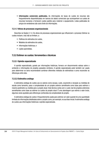 7 - GERENCIAMENTO DOS CUSTOS DO PROJETO
204 ©2013 Project Management Institute. Um Guia do Conhecimento em Gerenciamento de Projetos (Guia PMBOK®
) — Quinta Edição
•	 Informações comerciais publicadas. As informações de taxas de custos de recursos são
frequentemente disponibilizadas em bancos de dados comerciais que acompanham os custos de
recursos humanos e fornecem custos padrão para material e equipamento. Listas publicadas de
preços de vendedores são outra fonte de informações.
7.2.1.7 Ativos de processos organizacionais
Descritos na Seção 2.1.4. Os ativos de processos organizacionais que influenciam o processo Estimar os
custos incluem, mas não se limitam, a:
•	 Políticas de estimativa de custos,
•	 Modelos de estimativa de custos,
•	 Informações históricas, e
•	 Lições aprendidas.
7.2.2 Estimar os custos: ferramentas e técnicas
7.2.2.1 Opinião especializada
A opinião especializada, guiada por informações históricas, fornece um discernimento valioso sobre o
ambiente e informações de projetos passados similares. A opinião especializada pode também ser usada
para determinar se seria recomendável combinar diferentes métodos de estimativas e como reconciliar as
diferenças entre eles.
7.2.2.2 Estimativa análoga
A estimativa análoga de custos usa os valores como escopo, custo, orçamento e duração ou medidas de
escala como tamanho, peso e complexidade de um projeto anterior semelhante como base para estimar o
mesmo parâmetro ou medida para o projeto atual. Esta técnica conta com o custo real de projetos anteriores
semelhantes como base ao estimar os custos do projeto atual. É uma abordagem que estima o valor bruto,
algumas vezes ajustado para diferenças conhecidas da complexidade do projeto.
A estimativa análoga de custos é frequentemente usada para estimar um valor quando há uma quantidade
limitada de informações detalhadas sobre o projeto como,por exemplo,na sua fase inicial.A estimativa análoga
de custos usa informações históricas e opinião especializada.
 