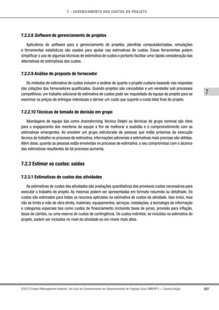7 - GERENCIAMENTO DOS CUSTOS DO PROJETO
7
207©2013 Project Management Institute. Um Guia do Conhecimento em Gerenciamento de Projetos (Guia PMBOK®
) — Quinta Edição
7.2.2.8 Software de gerenciamento de projetos
Aplicativos de software para o gerenciamento de projetos, planilhas computadorizadas, simulações
e ferramentas estatísticas são usados para ajudar nas estimativas de custos. Essas ferramentas podem
simplificar o uso de algumas técnicas de estimativa de custos e portanto facilitar uma rápida consideração das
alternativas de estimativas dos custos.
7.2.2.9 Análise de proposta de fornecedor
Os métodos de estimativa de custos incluem a análise de quanto o projeto custaria baseado nas respostas
das cotações dos fornecedores qualificados. Quando projetos são concedidos a um vendedor sob processos
competitivos, um trabalho adicional de estimativa de custos pode ser requisitado da equipe do projeto para se
examinar os preços de entregas individuais e derivar um custo que suporte o custo total final do projeto.
7.2.2.10 Técnicas de tomada de decisão em grupo
Abordagens de equipe tais como brainstorming, técnica Delphi ou técnicas de grupo nominal são úteis
para o engajamento dos membros da equipe a fim de melhorar a exatidão e o comprometimento com as
estimativas emergentes. Ao envolver um grupo estruturado de pessoas que estão próximas da execução
técnica do trabalho no processo de estimativa, informações adicionais e estimativas mais precisas são obtidas.
Além disso, quando as pessoas estão envolvidas no processo de estimativa, o seu compromisso com o alcance
das estimativas resultantes de tal processo aumenta.
7.2.3 Estimar os custos: saídas
7.2.3.1 Estimativas de custos das atividades
As estimativas de custos das atividades são avaliações quantitativas dos prováveis custos necessários para
executar o trabalho do projeto. As mesmas podem ser apresentadas em formato resumido ou detalhado. Os
custos são estimados para todos os recursos aplicados na estimativa de custos da atividade. Isso inclui, mas
não se limita a mão de obra direta, materiais, equipamentos, serviços, instalações, a tecnologia da informação
e categorias especiais tais como custos de financiamento (incluindo taxas de juros), provisão para inflação,
taxas de câmbio, ou uma reserva de custos de contingência. Os custos indiretos, se incluídos na estimativa do
projeto, podem ser incluídos no nível da atividade ou em níveis mais altos.
 