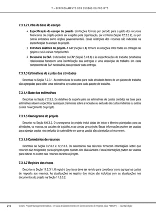 7 - GERENCIAMENTO DOS CUSTOS DO PROJETO
210 ©2013 Project Management Institute. Um Guia do Conhecimento em Gerenciamento de Projetos (Guia PMBOK®
) — Quinta Edição
7.3.1.2 Linha de base do escopo
•	 Especificação do escopo do projeto. Limitações formais por período para o gasto dos recursos
financeiros do projeto podem ser exigidas pela organização, por contrato (Seção 12.2.3.2), ou por
outras entidades como órgãos governamentais. Essas restrições dos recursos são indicadas na
especificação do escopo do projeto.
•	 Estrutura analítica do projeto. A EAP (Seção 5.4) fornece as relações entre todas as entregas do
projeto e seus vários componentes.
•	 Dicionário da EAP. O dicionário da EAP (Seção 5.43.1) e as especificações do trabalho detalhadas
relacionadas fornecem uma identificação das entregas e uma descrição do trabalho em cada
componente da EAP necessário para produzir cada entrega.
7.3.1.3 Estimativas de custos das atividades
Descritas na Seção 7.2.3.1. As estimativas de custos para cada atividade dentro de um pacote de trabalho
são agregadas para obter uma estimativa de custos para cada pacote de trabalho.
7.3.1.4 Base das estimativas
Descritas na Seção 7.2.3.2. Os detalhes de suporte para as estimativas de custos contidos na base para
estimativas devem especificar quaisquer premissas sobre a inclusão ou exclusão de custos indiretos ou outros
custos no orçamento do projeto.
7.3.1.5 Cronograma do projeto
Descrito na Seção 6.6.3.2. O cronograma do projeto inclui datas de início e término planejadas para as
atividades, os marcos, os pacotes de trabalho, e as contas de controle. Essas informações podem ser usadas
para agregar custos nos períodos do calendário em que os custos são planejados a incorrerem.
7.3.1.6 Calendários de recursos
Descritos na Seção 9.2.3.2 e 12.2.3.3. Os calendários dos recursos fornecem informações sobre que
recursos são designados para o projeto e para quando eles são alocados. Essas informações podem ser usadas
para indicar os custos dos recursos durante o projeto.
7.3.1.7 Registro dos riscos
Descrito na Seção 11.2.3.1. O registro dos riscos deve ser revisto para considerar como agregar os custos
de resposta aos mesmos. As atualizações no registro dos riscos são incluídas com as atualizações nos
documentos do projeto na Seção 11.5.3.2.
 
