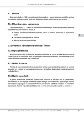 7 - GERENCIAMENTO DOS CUSTOS DO PROJETO
7
211©2013 Project Management Institute. Um Guia do Conhecimento em Gerenciamento de Projetos (Guia PMBOK®
) — Quinta Edição
7.3.1.8 Acordos
Descritos na Seção 12.2.3.2. Informações contratuais aplicáveis e custos relacionados a produtos, serviços
ou resultados que foram ou serão comprados são incluídos durante a determinação do orçamento.
7.3.1.9 Ativos de processos organizacionais
Descritos na Seção 2.1.4. Os ativos de processos organizacionais que influenciam o processo Determinar
o orçamento incluem, mas não se limitam, a:
•	 Políticas, procedimentos e diretrizes existentes, formais ou informais, relacionadas ao orçamento de
custos;
•	 Ferramentas para orçamento de custos; e
•	 Métodos de elaboração de relatórios.
7.3.2 Determinar o orçamento: ferramentas e técnicas
7.3.2.1 Agregação de custos
As estimativas de custos são agregadas por pacotes de trabalho de acordo com a EAP. As estimativas de
custos do pacote de trabalho são então agregadas para os níveis de componentes mais altos da EAP (como
contas de controle) e finalmente para o projeto todo.
7.3.2.2 Análise de reservas
A análise de reservas de orçamento pode estabelecer tanto as reservas de contingência como as reservas
gerenciais para o projeto. As reservas de gerenciamento e contingência são abordadas mais detalhadamente
na Seção 7.2.2.6.
7.3.2.3 Opinião especializada
A opinião especializada, guiada pela experiência em uma área de aplicação, área de conhecimento,
disciplina, setor, ou em um projeto semelhante, ajuda na definição do orçamento. Essa especialização pode ser
oferecida por qualquer grupo ou pessoa com formação, conhecimento, habilidade, experiência ou treinamento
especializado. A opinião especializada está disponível em várias fontes, incluindo, mas não se limitando a:
 