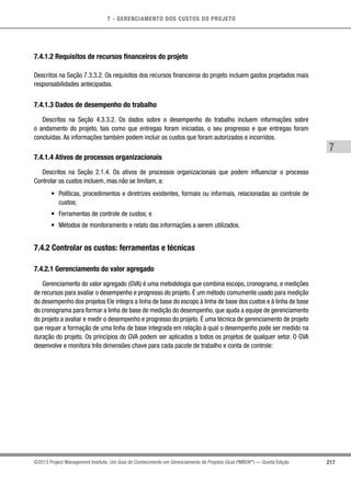7 - GERENCIAMENTO DOS CUSTOS DO PROJETO
7
217©2013 Project Management Institute. Um Guia do Conhecimento em Gerenciamento de Projetos (Guia PMBOK®
) — Quinta Edição
7.4.1.2 Requisitos de recursos financeiros do projeto
Descritos na Seção 7.3.3.2. Os requisitos dos recursos financeiros do projeto incluem gastos projetados mais
responsabilidades antecipadas.
7.4.1.3 Dados de desempenho do trabalho
Descritos na Seção 4.3.3.2. Os dados sobre o desempenho do trabalho incluem informações sobre
o andamento do projeto, tais como que entregas foram iniciadas, o seu progresso e que entregas foram
concluídas. As informações também podem incluir os custos que foram autorizados e incorridos.
7.4.1.4 Ativos de processos organizacionais
Descritos na Seção 2.1.4. Os ativos de processos organizacionais que podem influenciar o processo
Controlar os custos incluem, mas não se limitam, a:
•	 Políticas, procedimentos e diretrizes existentes, formais ou informais, relacionadas ao controle de
custos;
•	 Ferramentas de controle de custos; e
•	 Métodos de monitoramento e relato das informações a serem utilizados.
7.4.2 Controlar os custos: ferramentas e técnicas
7.4.2.1 Gerenciamento do valor agregado
Gerenciamento do valor agregado (GVA) é uma metodologia que combina escopo, cronograma, e medições
de recursos para avaliar o desempenho e progresso do projeto. É um método comumente usado para medição
do desempenho dos projetos Ele integra a linha de base do escopo à linha de base dos custos e à linha de base
do cronograma para formar a linha de base de medição do desempenho, que ajuda a equipe de gerenciamento
do projeto a avaliar e medir o desempenho e progresso do projeto. É uma técnica de gerenciamento de projeto
que requer a formação de uma linha de base integrada em relação à qual o desempenho pode ser medido na
duração do projeto. Os princípios do GVA podem ser aplicados a todos os projetos de qualquer setor. O GVA
desenvolve e monitora três dimensões chave para cada pacote de trabalho e conta de controle:
 