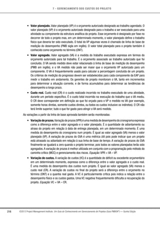 7 - GERENCIAMENTO DOS CUSTOS DO PROJETO
218 ©2013 Project Management Institute. Um Guia do Conhecimento em Gerenciamento de Projetos (Guia PMBOK®
) — Quinta Edição
•	 Valor planejado. Valor planejado (VP) é o orçamento autorizado designado ao trabalho agendado. O
valor planejado (VP) é o orçamento autorizado designado para o trabalho a ser executado para uma
atividade ou componente da estrutura analítica do projeto. Esse orçamento é designado por fase no
decorrer de todo o projeto mas, em um determinado momento, o valor planejado define o trabalho
físico que deveria ter sido executado. O total do VP algumas vezes é chamado de linha de base de
medição do desempenho (PMB sigla em inglês). O valor total planejado para o projeto também é
conhecido como orçamento no término (ONT).
•	 Valor agregado. Valor agregado (VA) é a medida do trabalho executado expressa em termos do
orçamento autorizado para tal trabalho. É o orçamento associado ao trabalho autorizado que foi
concluído. O VA sendo medido deve estar relacionado à linha de base de medição do desempenho
(PMB em inglês), e o VA medido não pode ser maior que o orçamento VP autorizado para um
componente. O VA é frequentemente usado para calcular a percentagem concluída de um projeto.
Os critérios de medição do progresso devem ser estabelecidos para cada componente da EAP para
medir o trabalho em andamento. Os gerentes de projeto monitoram o VA, tanto em incrementos
para determinar a situação corrente, e de forma acumulativa para determinar as tendências de
desempenho a longo prazo.
•	 Custo real. Custo real (CR) é o custo realizado incorrido no trabalho executado de uma atividade,
durante um período específico. É o custo total incorrido na execução do trabalho que o VA mediu.
O CR deve corresponder em definição ao que foi orçado para o VP e medido no VA (por exemplo,
somente horas diretas, somente custos diretos, ou todos os custos inclusive os indiretos). O CR não
terá limite superior; tudo o que for gasto para atingir o VA será medido.
As variações a partir da linha de base aprovada também serão monitoradas:
•	 Variaçãodeprazos.Variaçãodeprazos(VPR)éumamedidadedesempenhodocronogramaexpressa
como a diferença entre o valor agregado e o valor planejado. É a quantidade de adiantamento ou
atraso do projeto em relação à data de entrega planejada, em um determinado momento. É uma
medida do desempenho do cronograma num projeto. É igual ao valor agregado (VA) menos o valor
planejado (VP). A variação de prazos do GVA é uma métrica útil pois pode indicar que um projeto
está atrasado ou adiantado em relação à sua linha de base de tempo. A variação de prazos do GVA
finalmente se igualará a zero quando o projeto terminar, pois todos os valores planejados terão sido
agregados.A variação de prazos é melhor utilizada em conjunto com a programação pelo método do
caminho crítico (MCC) e gerenciamento dos riscos. Equação: VPR = VA – VP.
•	 Variação de custos. A variação de custos (VC) é a quantidade de déficit ou excedente orçamentário
em um determinado momento, expressa como a diferença entre o valor agregado e o custo real.
É uma medida do desempenho dos custos num projeto. É igual ao valor agregado (VA) menos o
custo real (CR). A variação de custos no final do projeto será a diferença entre o orçamento no
término (ONT) e a quantia real gasta. A VC é particularmente crítica pois indica a relação entre o
desempenho físico e os custos gastos. Uma VC negativa frequentemente dificulta a recuperação do
projeto. Equação: VC = VA – CR.
 