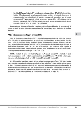 7 - GERENCIAMENTO DOS CUSTOS DO PROJETO
7
221©2013 Project Management Institute. Um Guia do Conhecimento em Gerenciamento de Projetos (Guia PMBOK®
) — Quinta Edição
•	 Previsão ENT para o trabalho EPT considerando ambos os fatores IDP e IDC. Nesta previsão, o
trabalho EPT será executado numa taxa de eficiência que considera os índices de desempenho de
prazo e de custos. Este método é mais útil quando o cronograma do projeto é um fator de impacto
no esforço de EPT. Variações deste método acrescentam peso ao IDC e o IDP utilizando critérios
diferentes (por exemplo, 80/20, 50/50 ou outra proporção) de acordo com o julgamento do gerente
do projeto. Equação: ENT = CR + [(ONT - VA) / (IDC x IDP)]
Cada uma dessas abordagens é aplicável a qualquer projeto e fornecerá à equipe de gerenciamento do
mesmo um sinal “de aviso” antecipado se as previsões ENT não estiverem dentro dos limites de tolerância
aceitáveis.
7.4.2.3 Índice de desempenho para término (IDPT)
Índice de desempenho para término (IDPT) é uma métrica de desempenho de custos que deve ser
alcançado com os recursos restantes a fim de cumprir uma meta especificada de gerenciamento, expressa
como a razão do custo para terminar o trabalho restante em relação ao orçamento restante. O IDPT é o
índice de desempenho de custos calculado que é alcançado no trabalho restante para alcançar uma meta de
gerenciamento especificada, como o ONT ou a ENT. Se for óbvio que o ONT não é mais viável, o gerente do
projeto deve considerar a ENT prevista. Uma vez aprovada, a ENT pode substituir o ONT no cálculo do IDPT.
Equação para o IDPT baseado no ONT: (ONT – VA) / (ONT – CR).
O IDPT é mostrado de forma conceitual na Figura 7-13. A equação para o IDPT é mostrada no canto
inferior esquerdo como sendo o trabalho restante (definido como o ONT menos o VA) dividido pelos recursos
financeiros restantes (que pode tanto ser o ONT menos o CR, como o ENT menos o CR).
Se o IDC cumulativo ficar abaixo do plano da linha de base (como mostrado na Figura 7-13), todo o trabalho
futuro do projeto precisará ser imediatamente realizado na faixa do IDPT (ONT) (como refletido na linha superior
da Figura 7-13) para ficar dentro do limite do ONT autorizado. Se este nível de desempenho é alcançável ou
não é uma questão de julgamento com base em um número de considerações, inclusive riscos, cronograma e
desempenho técnico. Este nível de desempenho é mostrado como sendo a linha (IDPT). Equação para o IDPT
baseado na ENT: (ONT – VA) / (ENT – CR). As fórmulas GVA são fornecidas na Tabela 7-1.
 