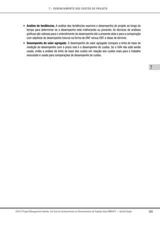 7 - GERENCIAMENTO DOS CUSTOS DO PROJETO
7
223©2013 Project Management Institute. Um Guia do Conhecimento em Gerenciamento de Projetos (Guia PMBOK®
) — Quinta Edição
•	 Análise de tendências. A análise das tendências examina o desempenho do projeto ao longo do
tempo para determinar se o desempenho está melhorando ou piorando. As técnicas de análises
gráficas são valiosas para o entendimento do desempenho até a presente data e para a comparação
com objetivos de desempenho futuros na forma de ONT versus ENT e datas de término.
•	 Desempenho do valor agregado. O desempenho do valor agregado compara a linha de base de
medição do desempenho com o prazo real e o desempenho de custos. Se o GVA não está sendo
usado, então a análise da linha de base dos custos em relação aos custos reais para o trabalho
executado é usada para comparações de desempenho de custos.
 