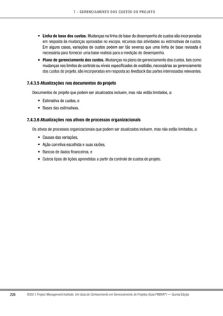 7 - GERENCIAMENTO DOS CUSTOS DO PROJETO
226 ©2013 Project Management Institute. Um Guia do Conhecimento em Gerenciamento de Projetos (Guia PMBOK®
) — Quinta Edição
•	 Linha de base dos custos. Mudanças na linha de base do desempenho de custos são incorporadas
em resposta às mudanças aprovadas no escopo, recursos das atividades ou estimativas de custos.
Em alguns casos, variações de custos podem ser tão severas que uma linha de base revisada é
necessária para fornecer uma base realista para a medição do desempenho.
•	 Plano de gerenciamento dos custos. Mudanças no plano de gerenciamento dos custos, tais como
mudanças nos limites de controle ou níveis especificados de exatidão, necessárias ao gerenciamento
dos custos do projeto, são incorporadas em resposta ao feedback das partes interessadas relevantes.
7.4.3.5 Atualizações nos documentos do projeto
Documentos do projeto que podem ser atualizados incluem, mas não estão limitados, a:
•	 Estimativa de custos, e
•	 Bases das estimativas.
7.4.3.6 Atualizações nos ativos de processos organizacionais
Os ativos de processos organizacionais que podem ser atualizados incluem, mas não estão limitados, a:
•	 Causas das variações,
•	 Ação corretiva escolhida e suas razões,
•	 Bancos de dados financeiros, e
•	 Outros tipos de lições aprendidas a partir do controle de custos do projeto.
 