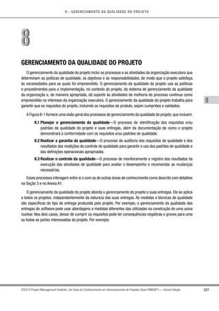 8 - GERENCIAMENTO DA QUALIDADE DO PROJETO
8
227©2013 Project Management Institute. Um Guia do Conhecimento em Gerenciamento de Projetos (Guia PMBOK®
) — Quinta Edição
GERENCIAMENTO DA QUALIDADE DO PROJETO
O gerenciamento da qualidade do projeto inclui os processos e as atividades da organização executora que
determinam as políticas de qualidade, os objetivos e as responsabilidades, de modo que o projeto satisfaça
às necessidades para as quais foi empreendido. O gerenciamento da qualidade do projeto usa as políticas
e procedimentos para a implementação, no contexto do projeto, do sistema de gerenciamento da qualidade
da organização e, de maneira apropriada, dá suporte às atividades de melhoria do processo contínuo como
empreendido no interesse da organização executora. O gerenciamento da qualidade do projeto trabalha para
garantir que os requisitos do projeto, incluindo os requisitos do produto, sejam cumpridos e validados.
A Figura 8-1 fornece uma visão geral dos processos de gerenciamento da qualidade do projeto,que incluem:
8.1 Planejar o gerenciamento da qualidade—O processo de identificação dos requisitos e/ou
padrões da qualidade do projeto e suas entregas, além da documentação de como o projeto
demonstrará a conformidade com os requisitos e/ou padrões de qualidade.
8.2 Realizar a garantia da qualidade—O processo de auditoria dos requisitos de qualidade e dos
resultados das medições do controle de qualidade para garantir o uso dos padrões de qualidade e
das definições operacionais apropriadas.
8.3 Realizar o controle da qualidade—O processo de monitoramento e registro dos resultados da
execução das atividades de qualidade para avaliar o desempenho e recomendar as mudanças
necessárias.
Esses processos interagem entre si e com os de outras áreas de conhecimento como descrito com detalhes
na Seção 3 e no Anexo A1.
O gerenciamento da qualidade do projeto aborda o gerenciamento do projeto e suas entregas. Ele se aplica
a todos os projetos, independentemente da natureza das suas entregas. As medidas e técnicas de qualidade
são específicas do tipo de entrega produzida pelo projeto. Por exemplo, o gerenciamento da qualidade das
entregas de software pode usar abordagens e medidas diferentes das utilizadas na construção de uma usina
nuclear. Nos dois casos, deixar de cumprir os requisitos pode ter consequências negativas e graves para uma
ou todas as partes interessadas do projeto. Por exemplo:
88
 