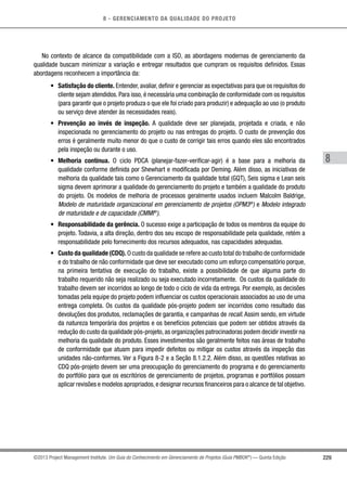 8 - GERENCIAMENTO DA QUALIDADE DO PROJETO
8
229©2013 Project Management Institute. Um Guia do Conhecimento em Gerenciamento de Projetos (Guia PMBOK®
) — Quinta Edição
No contexto de alcance da compatibilidade com a ISO, as abordagens modernas de gerenciamento da
qualidade buscam minimizar a variação e entregar resultados que cumpram os requisitos definidos. Essas
abordagens reconhecem a importância da:
•	 Satisfação do cliente. Entender, avaliar, definir e gerenciar as expectativas para que os requisitos do
cliente sejam atendidos. Para isso, é necessária uma combinação de conformidade com os requisitos
(para garantir que o projeto produza o que ele foi criado para produzir) e adequação ao uso (o produto
ou serviço deve atender às necessidades reais).
•	 Prevenção ao invés de inspeção. A qualidade deve ser planejada, projetada e criada, e não
inspecionada no gerenciamento do projeto ou nas entregas do projeto. O custo de prevenção dos
erros é geralmente muito menor do que o custo de corrigir tais erros quando eles são encontrados
pela inspeção ou durante o uso.
•	 Melhoria contínua. O ciclo PDCA (planejar-fazer-verificar-agir) é a base para a melhoria da
qualidade conforme definida por Shewhart e modificada por Deming. Além disso, as iniciativas de
melhoria da qualidade tais como o Gerenciamento da qualidade total (GQT), Seis sigma e Lean seis
sigma devem aprimorar a qualidade do gerenciamento do projeto e também a qualidade do produto
do projeto. Os modelos de melhoria de processos geralmente usados incluem Malcolm Baldrige,
Modelo de maturidade organizacional em gerenciamento de projetos (OPM3®
) e Modelo integrado
de maturidade e de capacidade (CMMI®
).
•	 Responsabilidade da gerência. O sucesso exige a participação de todos os membros da equipe do
projeto. Todavia, a alta direção, dentro dos seu escopo de responsabilidade pela qualidade, retém a
responsabilidade pelo fornecimento dos recursos adequados, nas capacidades adequadas.
•	 Custo da qualidade (CDQ). O custo da qualidade se refere ao custo total do trabalho de conformidade
e do trabalho de não conformidade que deve ser executado como um esforço compensatório porque,
na primeira tentativa de execução do trabalho, existe a possibilidade de que alguma parte do
trabalho requerido não seja realizado ou seja executado incorretamente. Os custos da qualidade do
trabalho devem ser incorridos ao longo de todo o ciclo de vida da entrega. Por exemplo, as decisões
tomadas pela equipe do projeto podem influenciar os custos operacionais associados ao uso de uma
entrega completa. Os custos da qualidade pós-projeto podem ser incorridos como resultado das
devoluções dos produtos, reclamações de garantia, e campanhas de recall. Assim sendo, em virtude
da natureza temporária dos projetos e os benefícios potenciais que podem ser obtidos através da
redução do custo da qualidade pós-projeto,as organizações patrocinadoras podem decidir investir na
melhoria da qualidade do produto. Esses investimentos são geralmente feitos nas áreas de trabalho
de conformidade que atuam para impedir defeitos ou mitigar os custos através da inspeção das
unidades não-conformes. Ver a Figura 8-2 e a Seção 8.1.2.2. Além disso, as questões relativas ao
CDQ pós-projeto devem ser uma preocupação do gerenciamento do programa e do gerenciamento
do portfólio para que os escritórios de gerenciamento de projetos, programas e portfólios possam
aplicar revisões e modelos apropriados,e designar recursos financeiros para o alcance de tal objetivo.
 