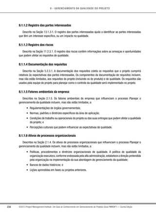 8 - GERENCIAMENTO DA QUALIDADE DO PROJETO
234 ©2013 Project Management Institute. Um Guia do Conhecimento em Gerenciamento de Projetos (Guia PMBOK®
) — Quinta Edição
8.1.1.2 Registro das partes interessadas
Descrito na Seção 13.1.3.1. O registro das partes interessadas ajuda a identificar as partes interessadas
que têm um interesse específico, ou um impacto na qualidade.
8.1.1.3 Registro dos riscos
Descrito na Seção 11.2.3.1. O registro dos riscos contém informações sobre as ameaças e oportunidades
que podem afetar os requisitos de qualidade.
8.1.1.4 Documentação dos requisitos
Descrita na Seção 5.2.3.1. A documentação dos requisitos coleta os requisitos que o projeto cumprirá
relativos às expectativas das partes interessadas. Os componentes da documentação de requisitos incluem,
mas não estão limitados, aos requisitos do projeto (incluindo os do produto) e de qualidade. Os requisitos são
usados pela equipe do projeto para planejar como o controle da qualidade será implementado no projeto.
8.1.1.5 Fatores ambientais da empresa
Descritos na Seção 2.1.5. Os fatores ambientais da empresa que influenciam o processo Planejar o
gerenciamento da qualidade incluem, mas não estão limitados, a:
•	 Regulamentações de órgãos governamentais;
•	 Normas, padrões e diretrizes específicos da área de aplicação;
•	 Condições de trabalho ou operacionais do projeto ou das suas entregas que podem afetar a qualidade
do projeto; e
•	 Percepções culturais que podem influenciar as expectativas de qualidade.
8.1.1.6 Ativos de processos organizacionais
Descritos na Seção 2.1.4. Os ativos de processos organizacionais que influenciam o processo Planejar o
gerenciamento da qualidade incluem, mas não estão limitados, a:
•	 Políticas, procedimentos e diretrizes organizacionais de qualidade. A política de qualidade da
organização executora,conforme endossada pela alta administração,estabelece a direção pretendida
pela organização na implementação da sua abordagem de gerenciamento da qualidade;
•	 Bancos de dados históricos; e
•	 Lições aprendidas em fases ou projetos anteriores.
 