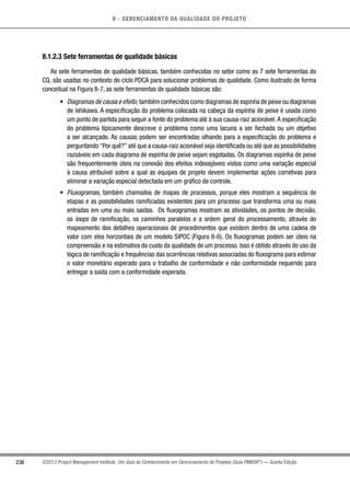 8 - GERENCIAMENTO DA QUALIDADE DO PROJETO
236 ©2013 Project Management Institute. Um Guia do Conhecimento em Gerenciamento de Projetos (Guia PMBOK®
) — Quinta Edição
8.1.2.3 Sete ferramentas de qualidade básicas
As sete ferramentas de qualidade básicas, também conhecidas no setor como as 7 sete ferramentas do
CQ, são usadas no contexto do ciclo PDCA para solucionar problemas de qualidade. Como ilustrado de forma
conceitual na Figura 8-7, as sete ferramentas de qualidade básicas são:
•	 Diagramas de causa e efeito,também conhecidos como diagramas de espinha de peixe ou diagramas
de Ishikawa. A especificação do problema colocada na cabeça da espinha de peixe é usada como
um ponto de partida para seguir a fonte do problema até à sua causa-raiz acionável.A especificação
do problema tipicamente descreve o problema como uma lacuna a ser fechada ou um objetivo
a ser alcançado. As causas podem ser encontradas olhando para a especificação do problema e
perguntando “Por quê?” até que a causa-raiz acionável seja identificada ou até que as possibilidades
razoáveis em cada diagrama de espinha de peixe sejam esgotadas. Os diagramas espinha de peixe
são frequentemente úteis na conexão dos efeitos indesejáveis vistos como uma variação especial
à causa atribuível sobre a qual as equipes de projeto devem implementar ações corretivas para
eliminar a variação especial detectada em um gráfico de controle.
•	 Fluxogramas, também chamados de mapas de processos, porque eles mostram a sequência de
etapas e as possibilidades ramificadas existentes para um processo que transforma uma ou mais
entradas em uma ou mais saídas. Os fluxogramas mostram as atividades, os pontos de decisão,
os loops de ramificação, os caminhos paralelos e a ordem geral do processamento, através do
mapeamento dos detalhes operacionais de procedimentos que existem dentro de uma cadeia de
valor com elos horizontais de um modelo SIPOC (Figura 8-6). Os fluxogramas podem ser úteis na
compreensão e na estimativa do custo da qualidade de um processo. Isso é obtido através do uso da
lógica de ramificação e frequências das ocorrências relativas associadas do fluxograma para estimar
o valor monetário esperado para o trabalho de conformidade e não conformidade requerido para
entregar a saída com a conformidade esperada.
 