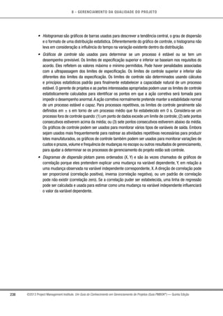 8 - GERENCIAMENTO DA QUALIDADE DO PROJETO
238 ©2013 Project Management Institute. Um Guia do Conhecimento em Gerenciamento de Projetos (Guia PMBOK®
) — Quinta Edição
•	 Histogramas são gráficos de barras usados para descrever a tendência central, o grau de dispersão
e o formato de uma distribuição estatística. Diferentemente do gráfico de controle, o histograma não
leva em consideração a influência do tempo na variação existente dentro da distribuição.
•	 Gráficos de controle são usados para determinar se um processo é estável ou se tem um
desempenho previsível. Os limites de especificação superior e inferior se baseiam nos requisitos do
acordo. Eles refletem os valores máximo e mínimo permitidos. Pode haver penalidades associadas
com a ultrapassagem dos limites de especificação. Os limites de controle superior e inferior são
diferentes dos limites da especificação. Os limites de controle são determinados usando cálculos
e princípios estatísticos padrão para finalmente estabelecer a capacidade natural de um processo
estável. O gerente de projetos e as partes interessadas apropriadas podem usar os limites de controle
estatisticamente calculados para identificar os pontos em que a ação corretiva será tomada para
impedir o desempenho anormal.A ação corretiva normalmente pretende manter a estabilidade normal
de um processo estável e capaz. Para processos repetitivos, os limites de controle geralmente são
definidos em ± s em torno de um processo médio que foi estabelecido em 0 s. Considera-se um
processo fora de controle quando: (1) um ponto de dados excede um limite de controle; (2) sete pontos
consecutivos estiverem acima da média; ou (3) sete pontos consecutivos estiverem abaixo da média.
Os gráficos de controle podem ser usados para monitorar vários tipos de variáveis de saída. Embora
sejam usados mais frequentemente para rastrear as atividades repetitivas necessárias para produzir
lotes manufaturados, os gráficos de controle também podem ser usados para monitorar variações de
custos e prazos, volume e frequência de mudanças no escopo ou outros resultados de gerenciamento,
para ajudar a determinar se os processos de gerenciamento do projeto estão sob controle.
•	 Diagramas de dispersão plotam pares ordenados (X, Y) e são às vezes chamados de gráficos de
correlação porque eles pretendem explicar uma mudança na variável dependente, Y, em relação a
uma mudança observada na variável independente correspondente, X. A direção de correlação pode
ser proporcional (correlação positiva), inversa (correlação negativa), ou um padrão de correlação
pode não existir (correlação zero). Se a correlação puder ser estabelecida, uma linha de regressão
pode ser calculada e usada para estimar como uma mudança na variável independente influenciará
o valor da variável dependente.
 
