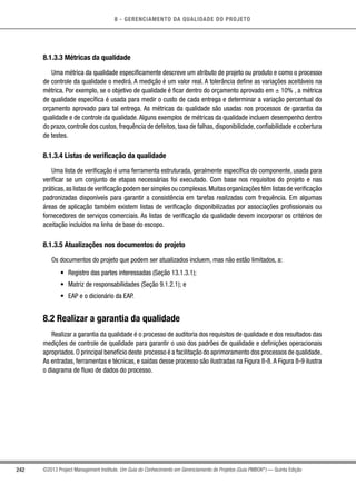 8 - GERENCIAMENTO DA QUALIDADE DO PROJETO
242 ©2013 Project Management Institute. Um Guia do Conhecimento em Gerenciamento de Projetos (Guia PMBOK®
) — Quinta Edição
8.1.3.3 Métricas da qualidade
Uma métrica da qualidade especificamente descreve um atributo de projeto ou produto e como o processo
de controle da qualidade o medirá. A medição é um valor real. A tolerância define as variações aceitáveis na
métrica. Por exemplo, se o objetivo de qualidade é ficar dentro do orçamento aprovado em ± 10% , a métrica
de qualidade específica é usada para medir o custo de cada entrega e determinar a variação percentual do
orçamento aprovado para tal entrega. As métricas da qualidade são usadas nos processos de garantia da
qualidade e de controle da qualidade. Alguns exemplos de métricas da qualidade incluem desempenho dentro
do prazo, controle dos custos, frequência de defeitos, taxa de falhas, disponibilidade, confiabilidade e cobertura
de testes.
8.1.3.4 Listas de verificação da qualidade
Uma lista de verificação é uma ferramenta estruturada, geralmente específica do componente, usada para
verificar se um conjunto de etapas necessárias foi executado. Com base nos requisitos do projeto e nas
práticas,as listas de verificação podem ser simples ou complexas.Muitas organizações têm listas de verificação
padronizadas disponíveis para garantir a consistência em tarefas realizadas com frequência. Em algumas
áreas de aplicação também existem listas de verificação disponibilizadas por associações profissionais ou
fornecedores de serviços comerciais. As listas de verificação da qualidade devem incorporar os critérios de
aceitação incluídos na linha de base do escopo.
8.1.3.5 Atualizações nos documentos do projeto
Os documentos do projeto que podem ser atualizados incluem, mas não estão limitados, a:
•	 Registro das partes interessadas (Seção 13.1.3.1);
•	 Matriz de responsabilidades (Seção 9.1.2.1); e
•	 EAP e o dicionário da EAP.
8.2 Realizar a garantia da qualidade
Realizar a garantia da qualidade é o processo de auditoria dos requisitos de qualidade e dos resultados das
medições de controle de qualidade para garantir o uso dos padrões de qualidade e definições operacionais
apropriados.O principal benefício deste processo é a facilitação do aprimoramento dos processos de qualidade.
As entradas, ferramentas e técnicas, e saídas desse processo são ilustradas na Figura 8-8.A Figura 8-9 ilustra
o diagrama de fluxo de dados do processo.
 