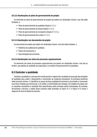 8 - GERENCIAMENTO DA QUALIDADE DO PROJETO
248 ©2013 Project Management Institute. Um Guia do Conhecimento em Gerenciamento de Projetos (Guia PMBOK®
) — Quinta Edição
8.2.3.2 Atualizações no plano de gerenciamento do projeto
Os elementos do plano de gerenciamento do projeto que podem ser atualizados incluem, mas não estão
limitados, a:
•	 Plano de gerenciamento da qualidade (Seção 8.1.3.1),
•	 Plano de gerenciamento do escopo (Seção 5.1.3.1),
•	 Plano de gerenciamento do cronograma (Seção 6.1.3.1), e
•	 Plano de gerenciamento dos custos (7.1.3.1).
8.2.3.3 Atualizações nos documentos do projeto
Os documentos do projeto que podem ser atualizados incluem, mas não estão limitados, a:
•	 Relatórios de auditorias de qualidade,
•	 Planos de treinamento, e
•	 Documentação dos processos.
8.2.3.4 Atualizações nos ativos de processos organizacionais
Os elementos dos ativos de processos organizacionais que podem ser atualizados incluem, mas não se
limitam, aos padrões de qualidade da organização e ao sistema de gerenciamento da qualidade.
8.3 Controlar a qualidade
Controlar a qualidade é o processo de monitoramento e registro dos resultados da execução das atividades
de qualidade para avaliar o desempenho e recomendar as mudanças necessárias. Os principais benefícios
deste processo incluem: (1) identificar as causas da baixa qualidade do processo ou do produto e recomendar
e/ou tomar medidas para eliminá-las; e (2) validar a conformidade das entregas e do trabalho do projeto com
os requisitos necessários à aceitação final especificados pelas principais partes interessadas. As entradas,
ferramentas e técnicas, e saídas desse processo estão ilustradas na Figura 8-11. A Figura 8-12 ilustra o
diagrama de fluxo de dados do processo.
 