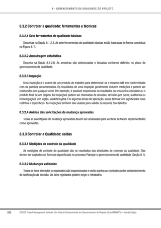 8 - GERENCIAMENTO DA QUALIDADE DO PROJETO
252 ©2013 Project Management Institute. Um Guia do Conhecimento em Gerenciamento de Projetos (Guia PMBOK®
) — Quinta Edição
8.3.2 Controlar a qualidade: ferramentas e técnicas
8.3.2.1 Sete ferramentas de qualidade básicas
Descritas na Seção 8.1.2.3. As sete ferramentas de qualidade básicas estão ilustradas de forma conceitual
na Figura 8-7.
8.3.2.2 Amostragem estatística
Descrita na Seção 8.1.2.6. As amostras são selecionadas e testadas conforme definido no plano de
gerenciamento da qualidade.
8.3.2.3 Inspeção
Uma inspeção é o exame de um produto de trabalho para determinar se o mesmo está em conformidade
com os padrões documentados. Os resultados de uma inspeção geralmente incluem medições e podem ser
conduzidos em qualquer nível. Por exemplo, é possível inspecionar os resultados de uma única atividade ou o
produto final de um projeto. As inspeções podem ser chamadas de revisões, revisões por pares, auditorias ou
homologações (em inglês, walkthroughs). Em algumas áreas de aplicação, esses termos têm significados mais
restritos e específicos. As inspeções também são usadas para validar os reparos dos defeitos.
8.3.2.4 Análise das solicitações de mudança aprovadas
Todas as solicitações de mudança aprovadas devem ser analisadas para verificar se foram implementadas
como aprovadas.
8.3.3 Controlar a Qualidade: saídas
8.3.3.1 Medições de controle da qualidade
As medições de controle da qualidade são os resultados das atividades de controle da qualidade. Elas
devem ser captadas no formato especificado no processo Planejar o gerenciamento da qualidade (Seção 8.1).
8.3.3.2 Mudanças validadas
Todos os itens alterados ou reparados são inspecionados e serão aceitos ou rejeitados antes do fornecimento
da notificação da decisão. Os itens rejeitados podem exigir o retrabalho.
 