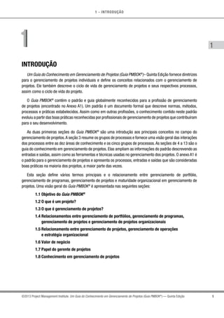 1 - INTRODUÇÃO
1
1
©2013 Project Management Institute. Um Guia do Conhecimento em Gerenciamento de Projetos (Guia PMBOK®
) — Quinta Edição
INTRODUÇÃO
Um Guia do Conhecimento em Gerenciamento de Projetos (Guia PMBOK®
)– Quinta Edição fornece diretrizes
para o gerenciamento de projetos individuais e define os conceitos relacionados com o gerenciamento de
projetos. Ele também descreve o ciclo de vida de gerenciamento de projetos e seus respectivos processos,
assim como o ciclo de vida do projeto.
O Guia PMBOK®
contém o padrão e guia globalmente reconhecidos para a profissão de gerenciamento
de projetos (encontrado no Anexo A1). Um padrão é um documento formal que descreve normas, métodos,
processos e práticas estabelecidos. Assim como em outras profissões, o conhecimento contido neste padrão
evoluiu a partir das boas práticas reconhecidas por profissionais de gerenciamento de projetos que contribuíram
para o seu desenvolvimento.
As duas primeiras seções do Guia PMBOK®
são uma introdução aos principais conceitos no campo do
gerenciamento de projetos.A seção 3 resume os grupos de processos e fornece uma visão geral das interações
dos processos entre as dez áreas de conhecimento e os cinco grupos de processos.As seções de 4 a 13 são o
guia do conhecimento em gerenciamento de projetos. Elas ampliam as informações do padrão descrevendo as
entradas e saídas, assim como as ferramentas e técnicas usadas no gerenciamento dos projetos. O anexo A1 é
o padrão para o gerenciamento de projetos e apresenta os processos, entradas e saídas que são consideradas
boas práticas na maioria dos projetos, a maior parte das vezes.
Esta seção define vários termos principais e o relacionamento entre gerenciamento de portfólio,
gerenciamento de programas, gerenciamento de projetos e maturidade organizacional em gerenciamento de
projetos. Uma visão geral do Guia PMBOK®
é apresentada nas seguintes seções:
1.1 Objetivo do Guia PMBOK®
1.2 O que é um projeto?
1.3 O que é gerenciamento de projetos?
1.4 Relacionamentos entre gerenciamento de portfólios, gerenciamento de programas,
gerenciamento de projetos e gerenciamento de projetos organizacionais
1.5 Relacionamento entre gerenciamento de projetos, gerenciamento de operações
e estratégia organizacional
1.6 Valor de negócio
1.7 Papel do gerente de projetos
1.8 Conhecimento em gerenciamento de projetos
11
 