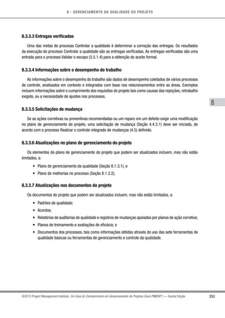 8 - GERENCIAMENTO DA QUALIDADE DO PROJETO
8
253©2013 Project Management Institute. Um Guia do Conhecimento em Gerenciamento de Projetos (Guia PMBOK®
) — Quinta Edição
8.3.3.3 Entregas verificadas
Uma das metas do processo Controlar a qualidade é determinar a correção das entregas. Os resultados
da execução do processo Controlar a qualidade são as entregas verificadas. As entregas verificadas são uma
entrada para o processo Validar o escopo (5.5.1.4) para a obtenção do aceite formal.
8.3.3.4 Informações sobre o desempenho do trabalho
As informações sobre o desempenho do trabalho são dados de desempenho coletados de vários processos
de controle, analisados em contexto e integrados com base nos relacionamentos entre as áreas. Exemplos
incluem informações sobre o cumprimento dos requisitos do projeto tais como causas das rejeições, retrabalho
exigido, ou a necessidade de ajustes nos processos.
8.3.3.5 Solicitações de mudança
Se as ações corretivas ou preventivas recomendadas ou um reparo em um defeito exigir uma modificação
no plano de gerenciamento do projeto, uma solicitação de mudança (Seção 4.4.3.1) deve ser iniciada, de
acordo com o processo Realizar o controle integrado de mudanças (4.5) definido.
8.3.3.6 Atualizações no plano de gerenciamento do projeto
Os elementos do plano de gerenciamento do projeto que podem ser atualizados incluem, mas não estão
limitados, a:
•	 Plano de gerenciamento da qualidade (Seção 8.1.3.1), e
•	 Plano de melhorias no processo (Seção 8.1.3.2).
8.3.3.7 Atualizações nos documentos do projeto
Os documentos do projeto que podem ser atualizados incluem, mas não estão limitados, a:
•	 Padrões de qualidade;
•	 Acordos;
•	 Relatórios de auditorias de qualidade e registros de mudanças apoiados por planos de ação corretiva;
•	 Planos de treinamento e avaliações de eficácia; e
•	 Documentos dos processos, tais como informações obtidas através do uso das sete ferramentas de
qualidade básicas ou ferramentas de gerenciamento e controle da qualidade.
 