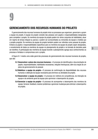 9 - GERENCIAMENTO DOS RECURSOS HUMANOS DO PROJETO
255
9
©2013 Project Management Institute. Um Guia do Conhecimento em Gerenciamento de Projetos (Guia PMBOK®
) — Quinta Edição
GERENCIAMENTO DOS RECURSOS HUMANOS DO PROJETO
O gerenciamento dos recursos humanos do projeto inclui os processos que organizam, gerenciam e guiam
a equipe do projeto. A equipe do projeto consiste das pessoas com papéis e responsabilidades designadas
para completar o projeto. Os membros da equipe do projeto podem ter vários conjuntos de habilidades, atuar
em regime de tempo integral ou parcial, e podem ser acrescentados ou removidos da equipe à medida que
o projeto progride. Os membros da equipe do projeto também podem ser referidos como pessoal do projeto.
Embora os papéis e responsabilidades específicos para os membros da equipe do projeto sejam designados,
o envolvimento de todos os membros da equipe no planejamento do projeto e na tomada de decisões pode
ser benéfico. A participação dos membros da equipe durante o planejamento agrega seus conhecimentos ao
processo e fortalece o compromisso com o projeto.
A Figura 9-1 mostra uma visão geral dos processos de gerenciamento dos recursos humanos do projeto,
que são:
9.1 Desenvolver o plano dos recursos humanos—O processo de identificação e documentação de
papéis, responsabilidades, habilidades necessárias, relações hierárquicas, além da criação de um
plano de gerenciamento do pessoal.
9.2 Mobilizar a equipe do projeto—O processo de confirmação da disponibilidade dos recursos
humanos e obtenção da equipe necessária para terminar as atividades do projeto.
9.3 Desenvolver a equipe do projeto—O processo de melhoria de competências, da interação da
equipe e do ambiente geral da equipe para aprimorar o desempenho do projeto.
9.4 Gerenciar a equipe do projeto—O processo de acompanhar o desempenho dos membros da
equipe, fornecer feedback, resolver problemas e gerenciar mudanças para otimizar o desempenho
do projeto.
99
 