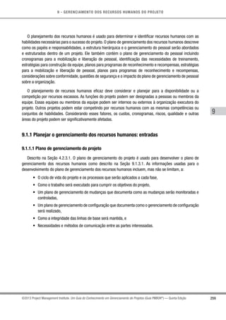 9 - GERENCIAMENTO DOS RECURSOS HUMANOS DO PROJETO
259
9
©2013 Project Management Institute. Um Guia do Conhecimento em Gerenciamento de Projetos (Guia PMBOK®
) — Quinta Edição
O planejamento dos recursos humanos é usado para determinar e identificar recursos humanos com as
habilidades necessárias para o sucesso do projeto. O plano de gerenciamento dos recursos humanos descreve
como os papéis e responsabilidades, a estrutura hierárquica e o gerenciamento do pessoal serão abordados
e estruturados dentro de um projeto. Ele também contém o plano de gerenciamento do pessoal incluindo
cronogramas para a mobilização e liberação de pessoal, identificação das necessidades de treinamento,
estratégias para construção da equipe, planos para programas de reconhecimento e recompensas, estratégias
para a mobilização e liberação de pessoal, planos para programas de reconhecimento e recompensas,
considerações sobre conformidade, questões de segurança e o impacto do plano de gerenciamento de pessoal
sobre a organização.
O planejamento de recursos humanos eficaz deve considerar e planejar para a disponibilidade ou a
competição por recursos escassos. As funções do projeto podem ser designadas a pessoas ou membros da
equipe. Essas equipes ou membros da equipe podem ser internos ou externos à organização executora do
projeto. Outros projetos podem estar competindo por recursos humanos com as mesmas competências ou
conjuntos de habilidades. Considerando esses fatores, os custos, cronogramas, riscos, qualidade e outras
áreas do projeto podem ser significativamente afetadas.
9.1.1 Planejar o gerenciamento dos recursos humanos: entradas
9.1.1.1 Plano de gerenciamento do projeto
Descrito na Seção 4.2.3.1. O plano de gerenciamento do projeto é usado para desenvolver o plano de
gerenciamento dos recursos humanos como descrito na Seção 9.1.3.1. As informações usadas para o
desenvolvimento do plano de gerenciamento dos recursos humanos incluem, mas não se limitam, a:
•	 O ciclo de vida do projeto e os processos que serão aplicados a cada fase,
•	 Como o trabalho será executado para cumprir os objetivos do projeto,
•	 Um plano de gerenciamento de mudanças que documenta como as mudanças serão monitoradas e
controladas,
•	 Um plano de gerenciamento de configuração que documenta como o gerenciamento de configuração
será realizado,
•	 Como a integridade das linhas de base será mantida, e
•	 Necessidades e métodos de comunicação entre as partes interessadas.
 
