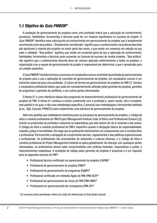 1 - INTRODUÇÃO
2 ©2013 Project Management Institute. Um Guia do Conhecimento em Gerenciamento de Projetos (Guia PMBOK®
) — Quinta Edição
1.1 Objetivo do Guia PMBOK®
A aceitação do gerenciamento de projetos como uma profissão indica que a aplicação do conhecimento,
processos, habilidades, ferramentas e técnicas pode ter um impacto significativo no sucesso do projeto. O
Guia PMBOK®
identifica esse subconjunto do conhecimento em gerenciamento de projetos que é amplamente
reconhecido como boa prática.Amplamente reconhecido significa que o conhecimento e as práticas descritas
são aplicáveis à maioria dos projetos na maior parte das vezes, e que existe um consenso em relação ao seu
valor e utilidade. Boa prática significa que existe um consenso geral de que a aplicação do conhecimento,
habilidades, ferramentas e técnicas pode aumentar as chances de sucesso de muitos projetos. Boa prática
não significa que o conhecimento descrito deva ser sempre aplicado uniformemente a todos os projetos; a
organização e/ou a equipe de gerenciamento do projeto é responsável por determinar o que é apropriado para
um projeto específico.
OGuiaPMBOK®
tambémforneceepromoveumvocabuláriocomumnoâmbitodaprofissãodegerenciamento
de projetos para o uso e aplicação de conceitos de gerenciamento de projetos. Um vocabulário comum é um
elemento essencial para uma profissão. O Léxico de termos de gerenciamento de projetos do PMI [1]1
fornece
o vocabulário profissional básico que pode ser consistentemente utilizado pelos gerentes de projetos, gerentes
de programas e gerentes de portfólios, e por outras partes interessadas.
O Anexo A1 é uma referência básica dos programas de desenvolvimento profissional de gerenciamento de
projetos do PMI. O Anexo A1 continua a evoluir juntamente com a profissão e, assim sendo, não é completo;
este padrão é um guia, e não uma metodologia específica. É possível usar metodologias e ferramentas distintas
(p.ex., Ágil, Cascata, PRINCE2) para implementar uma estrutura de gerenciamento de projetos.
Além dos padrões que estabelecem diretrizes para os processos de gerenciamento de projetos, o Código de
ética e conduta profissional do PMI (Project Management Institute Code of Ethics and Professional Conduct [2])
orienta os praticantes da profissão e descreve as expectativas que eles devem ter de si mesmos e dos outros.
O Código de ética e conduta profissional do PMI é específico quanto à obrigação básica de responsabilidade,
respeito,justiça e honestidade.Ele exige que os praticantes demonstrem um compromisso com a conduta ética
e profissional. Ele transmite a obrigação do cumprimento das leis, regulamentos e das políticas organizacionais
e profissionais. Os profissionais são provenientes de ambientes e culturas diversas, e o Código de ética e
conduta profissional do Project Management Institute se aplica globalmente.Ao interagir com quaisquer partes
interessadas, os profissionais devem estar comprometidos com práticas honestas, responsáveis e justas, e
relacionamentos respeitosos. A aceitação do código pelos gerentes de projetos é essencial e é um requisito
para os seguintes exames do PMI®
:
•	 Profissional técnico certificado em gerenciamento de projetos (CAPM)®
•	 Profissional de gerenciamento de projetos (PMP)®
•	 Profissional de gerenciamento de programas (PgMP)®
•	 Profissional certificado em métodos Ágeis do PMI (PMI-ACP)®
•	 Profissional de gerenciamento de riscos do PMI (PMI-RMP)®
•	 Profissional em gerenciamento de cronograma (PMI-SP)®
1
Os numeros entre parenteses refere-se a lista de referencias no final deste manual.
 