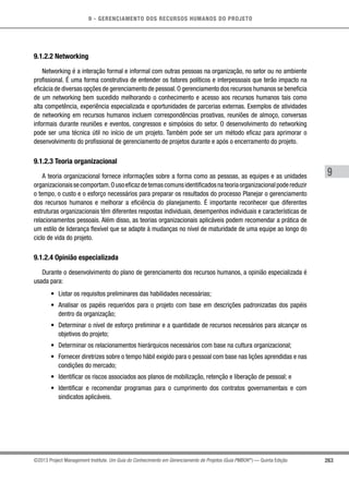 9 - GERENCIAMENTO DOS RECURSOS HUMANOS DO PROJETO
263
9
©2013 Project Management Institute. Um Guia do Conhecimento em Gerenciamento de Projetos (Guia PMBOK®
) — Quinta Edição
9.1.2.2 Networking
Networking é a interação formal e informal com outras pessoas na organização, no setor ou no ambiente
profissional. É uma forma construtiva de entender os fatores políticos e interpessoais que terão impacto na
eficácia de diversas opções de gerenciamento de pessoal.O gerenciamento dos recursos humanos se beneficia
de um networking bem sucedido melhorando o conhecimento e acesso aos recursos humanos tais como
alta competência, experiência especializada e oportunidades de parcerias externas. Exemplos de atividades
de networking em recursos humanos incluem correspondências proativas, reuniões de almoço, conversas
informais durante reuniões e eventos, congressos e simpósios do setor. O desenvolvimento do networking
pode ser uma técnica útil no início de um projeto. Também pode ser um método eficaz para aprimorar o
desenvolvimento do profissional de gerenciamento de projetos durante e após o encerramento do projeto.
9.1.2.3 Teoria organizacional
A teoria organizacional fornece informações sobre a forma como as pessoas, as equipes e as unidades
organizacionaissecomportam.Ousoeficazdetemascomunsidentificadosnateoriaorganizacionalpodereduzir
o tempo, o custo e o esforço necessários para preparar os resultados do processo Planejar o gerenciamento
dos recursos humanos e melhorar a eficiência do planejamento. É importante reconhecer que diferentes
estruturas organizacionais têm diferentes respostas individuais, desempenhos individuais e características de
relacionamentos pessoais. Além disso, as teorias organizacionais aplicáveis podem recomendar a prática de
um estilo de liderança flexível que se adapte à mudanças no nível de maturidade de uma equipe ao longo do
ciclo de vida do projeto.
9.1.2.4 Opinião especializada
Durante o desenvolvimento do plano de gerenciamento dos recursos humanos, a opinião especializada é
usada para:
•	 Listar os requisitos preliminares das habilidades necessárias;
•	 Analisar os papéis requeridos para o projeto com base em descrições padronizadas dos papéis
dentro da organização;
•	 Determinar o nível de esforço preliminar e a quantidade de recursos necessários para alcançar os
objetivos do projeto;
•	 Determinar os relacionamentos hierárquicos necessários com base na cultura organizacional;
•	 Fornecer diretrizes sobre o tempo hábil exigido para o pessoal com base nas lições aprendidas e nas
condições do mercado;
•	 Identificar os riscos associados aos planos de mobilização, retenção e liberação de pessoal; e
•	 Identificar e recomendar programas para o cumprimento dos contratos governamentais e com
sindicatos aplicáveis.
 