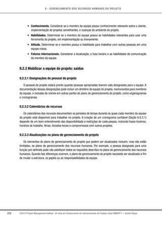 9 - GERENCIAMENTO DOS RECURSOS HUMANOS DO PROJETO
272 ©2013 Project Management Institute. Um Guia do Conhecimento em Gerenciamento de Projetos (Guia PMBOK®
) — Quinta Edição
•	 Conhecimento. Considerar se o membro da equipe possui conhecimento relevante sobre o cliente,
implementação de projetos semelhantes, e nuanças do ambiente do projeto.
•	 Habilidades. Determinar se o membro da equipe possui as habilidades relevantes para usar uma
ferramenta do projeto, em implementação ou treinamento.
•	 Atitude. Determinar se o membro possui a habilidade para trabalhar com outras pessoas em uma
equipe coesa.
•	 Fatores internacionais. Considerar a localização, o fuso horário e as habilidades de comunicação
do membro da equipe.
9.2.3 Mobilizar a equipe do projeto: saídas
9.2.3.1 Designações do pessoal do projeto
O pessoal do projeto estará pronto quando pessoas apropriadas tiverem sido designadas para a equipe. A
documentação dessas designações pode incluir um diretório da equipe do projeto, memorandos para membros
da equipe, e inclusão de nomes em outras partes do plano de gerenciamento do projeto, como organogramas
e cronogramas.
9.2.3.2 Calendários de recursos
Os calendários dos recursos documentam os períodos de tempo durante os quais cada membro da equipe
do projeto está disponível para trabalhar no projeto. A criação de um cronograma confiável (Seção 6.6.3.1)
depende de um bom entendimento das disponibilidade e restrições de cada pessoa, incluindo fusos horários,
horários de trabalho, férias, feriados locais e compromissos com outros projetos.
9.2.3.3 Atualizações no plano de gerenciamento do projeto
Os elementos do plano de gerenciamento do projeto que podem ser atualizados incluem, mas não estão
limitados, ao plano de gerenciamento dos recursos humanos. Por exemplo, a pessoa designada para uma
função pré-definida pode não satisfazer todos os requisitos descritos no plano de gerenciamento dos recursos
humanos. Quando tais diferenças ocorrem, o plano de gerenciamento do projeto necessita ser atualizado a fim
de mudar a estrutura, os papéis ou as responsabilidades da equipe.
 