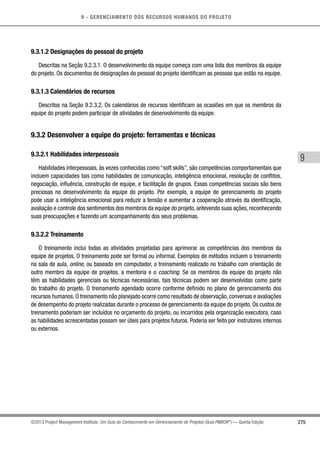 9 - GERENCIAMENTO DOS RECURSOS HUMANOS DO PROJETO
275
9
©2013 Project Management Institute. Um Guia do Conhecimento em Gerenciamento de Projetos (Guia PMBOK®
) — Quinta Edição
9.3.1.2 Designações do pessoal do projeto
Descritas na Seção 9.2.3.1. O desenvolvimento da equipe começa com uma lista dos membros da equipe
do projeto. Os documentos de designações do pessoal do projeto identificam as pessoas que estão na equipe.
9.3.1.3 Calendários de recursos
Descritos na Seção 9.2.3.2. Os calendários de recursos identificam as ocasiões em que os membros da
equipe do projeto podem participar de atividades de desenvolvimento da equipe.
9.3.2 Desenvolver a equipe do projeto: ferramentas e técnicas
9.3.2.1 Habilidades interpessoais
Habilidades interpessoais, às vezes conhecidas como “soft skills”, são competências comportamentais que
incluem capacidades tais como habilidades de comunicação, inteligência emocional, resolução de conflitos,
negociação, influência, construção de equipe, e facilitação de grupos. Essas competências sociais são bens
preciosas no desenvolvimento da equipe do projeto. Por exemplo, a equipe de gerenciamento do projeto
pode usar a inteligência emocional para reduzir a tensão e aumentar a cooperação através da identificação,
avaliação e controle dos sentimentos dos membros da equipe do projeto, antevendo suas ações, reconhecendo
suas preocupações e fazendo um acompanhamento dos seus problemas.
9.3.2.2 Treinamento
O treinamento inclui todas as atividades projetadas para aprimorar as competências dos membros da
equipe de projetos. O treinamento pode ser formal ou informal. Exemplos de métodos incluem o treinamento
na sala de aula, online, ou baseado em computador, o treinamento realizado no trabalho com orientação de
outro membro da equipe de projetos, a mentoria e o coaching. Se os membros da equipe do projeto não
têm as habilidades gerenciais ou técnicas necessárias, tais técnicas podem ser desenvolvidas como parte
do trabalho do projeto. O treinamento agendado ocorre conforme definido no plano de gerenciamento dos
recursos humanos. O treinamento não planejado ocorre como resultado de observação, conversas e avaliações
de desempenho do projeto realizadas durante o processo de gerenciamento da equipe do projeto. Os custos de
treinamento poderiam ser incluídos no orçamento do projeto, ou incorridos pela organização executora, caso
as habilidades acrescentadas possam ser úteis para projetos futuros. Poderia ser feito por instrutores internos
ou externos.
 