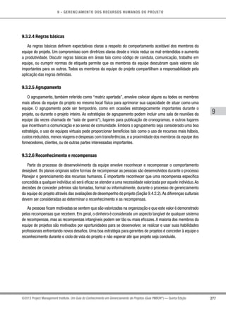 9 - GERENCIAMENTO DOS RECURSOS HUMANOS DO PROJETO
277
9
©2013 Project Management Institute. Um Guia do Conhecimento em Gerenciamento de Projetos (Guia PMBOK®
) — Quinta Edição
9.3.2.4 Regras básicas
As regras básicas definem expectativas claras a respeito do comportamento aceitável dos membros da
equipe do projeto. Um compromisso com diretrizes claras desde o início reduz os mal-entendidos e aumenta
a produtividade. Discutir regras básicas em áreas tais como código de conduta, comunicação, trabalho em
equipe, ou cumprir normas de etiqueta permite que os membros da equipe descubram quais valores são
importantes para os outros. Todos os membros da equipe do projeto compartilham a responsabilidade pela
aplicação das regras definidas.
9.3.2.5 Agrupamento
O agrupamento, também referido como “matriz apertada”, envolve colocar alguns ou todos os membros
mais ativos da equipe do projeto no mesmo local físico para aprimorar sua capacidade de atuar como uma
equipe. O agrupamento pode ser temporário, como em ocasiões estrategicamente importantes durante o
projeto, ou durante o projeto inteiro. As estratégias de agrupamento podem incluir uma sala de reuniões da
equipe (às vezes chamada de “sala de guerra”), lugares para publicação de cronogramas, e outros lugares
que incentivam a comunicação e ao senso de comunidade. Embora o agrupamento seja considerado uma boa
estratégia, o uso de equipes virtuais pode proporcionar benefícios tais como o uso de recursos mais hábeis,
custos reduzidos, menos viagens e despesas com transferências, e a proximidade dos membros da equipe dos
fornecedores, clientes, ou de outras partes interessadas importantes.
9.3.2.6 Reconhecimento e recompensas
Parte do processo de desenvolvimento da equipe envolve reconhecer e recompensar o comportamento
desejável. Os planos originais sobre formas de recompensar as pessoas são desenvolvidos durante o processo
Planejar o gerenciamento dos recursos humanos. É importante reconhecer que uma recompensa específica
concedida a qualquer indivíduo só será eficaz se atender a uma necessidade valorizada por aquele indivíduo.As
decisões de conceder prêmios são tomadas, formal ou informalmente, durante o processo de gerenciamento
da equipe do projeto através das avaliações de desempenho do projeto (Seção 9.4.2.2).As diferenças culturais
devem ser consideradas ao determinar o reconhecimento e as recompensas.
As pessoas ficam motivadas se sentem que são valorizadas na organização e que este valor é demonstrado
pelas recompensas que recebem. Em geral, o dinheiro é considerado um aspecto tangível de qualquer sistema
de recompensas, mas as recompensas intangíveis podem ser tão ou mais eficazes.A maioria dos membros da
equipe de projetos são motivados por oportunidades para se desenvolver, se realizar e usar suas habilidades
profissionais enfrentando novos desafios. Uma boa estratégia para gerentes de projetos é conceder à equipe o
reconhecimento durante o ciclo de vida do projeto e não esperar até que projeto seja concluído.
 