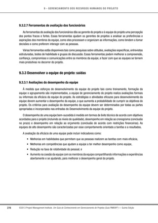 9 - GERENCIAMENTO DOS RECURSOS HUMANOS DO PROJETO
278 ©2013 Project Management Institute. Um Guia do Conhecimento em Gerenciamento de Projetos (Guia PMBOK®
) — Quinta Edição
9.3.2.7 Ferramentas de avaliação dos funcionários
As ferramentas de avaliação dos funcionários dão ao gerente do projeto e à equipe do projeto uma percepção
dos pontos fracos e fortes. Essas ferramentas ajudam os gerentes de projetos a analisar as preferências e
aspirações dos membros da equipe, como eles processam e organizam as informações, como tendem a tomar
decisões e como preferem interagir com as pessoas.
Várias ferramentas estão disponíveis tais como pesquisas sobre atitudes,avaliações específicas,entrevistas
estruturadas, testes de habilidade e grupos de discussão. Essas ferramentas podem melhorar a compreensão,
confiança, compromisso e comunicações entre os membros da equipe, e fazer com que as equipes se tornem
mais produtivas no decorrer do projeto.
9.3.3 Desenvolver a equipe do projeto: saídas
9.3.3.1 Avaliações do desempenho da equipe
À medida que esforços de desenvolvimento da equipe do projeto tais como treinamento, formação da
equipe e agrupamento são implementados, a equipe de gerenciamento do projeto realiza avaliações formais
ou informais da eficácia da equipe do projeto. As estratégias e atividades eficazes para desenvolvimento da
equipe devem aumentar o desempenho da equipe, o que aumenta a probabilidade de cumprir os objetivos do
projeto. Os critérios para avaliação do desempenho da equipe devem ser determinados por todas as partes
apropriadas e incorporados nas entradas do Desenvolvimento da equipe do projeto.
O desempenho de uma equipe bem-sucedida é medido em termos de êxito técnico de acordo com objetivos
acordados para o projeto (incluindo os níveis de qualidade), desempenho em relação ao cronograma (conclusão
no prazo) e desempenho em relação ao orçamento (conclusão de acordo com restrições financeiras). As
equipes de alto desempenho são caracterizadas por esse comportamento orientado a tarefas e a resultados.
A avaliação da eficácia de uma equipe pode incluir indicadores como:
•	 Melhorias em habilidades que permitam que as pessoas realizem as tarefas com mais eficácia,
•	 Melhorias em competências que ajudam a equipe a ter melhor desempenho como equipe,
•	 Redução na taxa de rotatividade do pessoal, e
•	 Aumentonacoesãodaequipecomosmembrosdaequipecompartilhandoinformaçõeseexperiências
abertamente e se ajudando, para melhorar o desempenho geral do projeto.
 