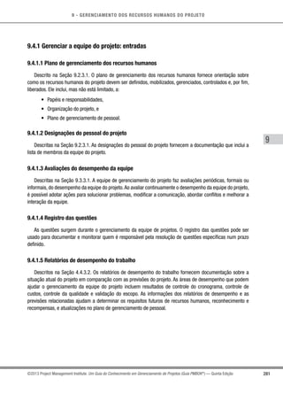 9 - GERENCIAMENTO DOS RECURSOS HUMANOS DO PROJETO
281
9
©2013 Project Management Institute. Um Guia do Conhecimento em Gerenciamento de Projetos (Guia PMBOK®
) — Quinta Edição
9.4.1 Gerenciar a equipe do projeto: entradas
9.4.1.1 Plano de gerenciamento dos recursos humanos
Descrito na Seção 9.2.3.1. O plano de gerenciamento dos recursos humanos fornece orientação sobre
como os recursos humanos do projeto devem ser definidos, mobilizados, gerenciados, controlados e, por fim,
liberados. Ele inclui, mas não está limitado, a:
•	 Papéis e responsabilidades,
•	 Organização do projeto, e
•	 Plano de gerenciamento de pessoal.
9.4.1.2 Designações do pessoal do projeto
Descritas na Seção 9.2.3.1. As designações do pessoal do projeto fornecem a documentação que inclui a
lista de membros da equipe do projeto.
9.4.1.3 Avaliações do desempenho da equipe
Descritas na Seção 9.3.3.1. A equipe de gerenciamento do projeto faz avaliações periódicas, formais ou
informais, do desempenho da equipe do projeto.Ao avaliar continuamente o desempenho da equipe do projeto,
é possível adotar ações para solucionar problemas, modificar a comunicação, abordar conflitos e melhorar a
interação da equipe.
9.4.1.4 Registro das questões
As questões surgem durante o gerenciamento da equipe de projetos. O registro das questões pode ser
usado para documentar e monitorar quem é responsável pela resolução de questões específicas num prazo
definido.
9.4.1.5 Relatórios de desempenho do trabalho
Descritos na Seção 4.4.3.2. Os relatórios de desempenho do trabalho fornecem documentação sobre a
situação atual do projeto em comparação com as previsões do projeto. As áreas de desempenho que podem
ajudar o gerenciamento da equipe do projeto incluem resultados de controle do cronograma, controle de
custos, controle da qualidade e validação do escopo. As informações dos relatórios de desempenho e as
previsões relacionadas ajudam a determinar os requisitos futuros de recursos humanos, reconhecimento e
recompensas, e atualizações no plano de gerenciamento de pessoal.
 