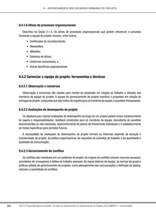 9 - GERENCIAMENTO DOS RECURSOS HUMANOS DO PROJETO
282 ©2013 Project Management Institute. Um Guia do Conhecimento em Gerenciamento de Projetos (Guia PMBOK®
) — Quinta Edição
9.4.1.6 Ativos de processos organizacionais
Descritos na Seção 2.1.4. Os ativos de processos organizacionais que podem influenciar o processo
Gerenciar a equipe do projeto incluem, entre outros:
•	 Certificados de reconhecimento,
•	 Newsletters,
•	 Websites,
•	 Sistemas de bônus,
•	 Uniformes corporativos, e
•	 Outros benefícios organizacionais.
9.4.2 Gerenciar a equipe do projeto: ferramentas e técnicas
9.4.2.1 Observação e conversas
Observação e conversas são usadas para manter-se atualizado em relação ao trabalho e atitudes dos
membros da equipe do projeto. A equipe de gerenciamento do projeto monitora o progresso em relação às
entregasdoprojeto,conquistasquesãomotivodeorgulhoparaosmembrosdaequipe,equestõesinterpessoais.
9.4.2.2 Avaliações de desempenho do projeto
Os objetivos para realizar avaliações de desempenho ao longo de um projeto podem incluir esclarecimento
de papéis e responsabilidades, feedback construtivo para os membros da equipe, descoberta de questões
desconhecidas ou não resolvidas, desenvolvimento de planos de treinamento individuais e o estabelecimento
de metas específicas para períodos futuros.
A necessidade de avaliações de desempenho do projeto formais ou informais depende da duração e
complexidade do projeto, da política organizacional, de requisitos de contratos de trabalho e da quantidade e
qualidade da comunicação.
9.4.2.3 Gerenciamento de conflitos
Os conflitos são inevitáveis em um ambiente de projeto.As origens de conflitos incluem recursos escassos,
prioridades de cronograma e estilos de trabalho pessoais. As regras básicas da equipe, as normas do grupo e
práticas sólidas de gerenciamento de projetos, como planejamento das comunicações e definição de papéis,
reduzem a quantidade de conflitos.
 