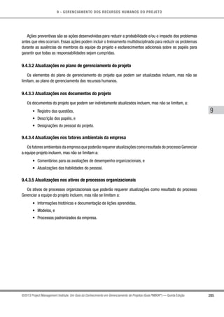 9 - GERENCIAMENTO DOS RECURSOS HUMANOS DO PROJETO
285
9
©2013 Project Management Institute. Um Guia do Conhecimento em Gerenciamento de Projetos (Guia PMBOK®
) — Quinta Edição
Ações preventivas são as ações desenvolvidas para reduzir a probabilidade e/ou o impacto dos problemas
antes que eles ocorram. Essas ações podem incluir o treinamento multidisciplinado para reduzir os problemas
durante as ausências de membros da equipe do projeto e esclarecimentos adicionais sobre os papéis para
garantir que todas as responsabilidades sejam cumpridas.
9.4.3.2 Atualizações no plano de gerenciamento do projeto
Os elementos do plano de gerenciamento do projeto que podem ser atualizados incluem, mas não se
limitam, ao plano de gerenciamento dos recursos humanos.
9.4.3.3 Atualizações nos documentos do projeto
Os documentos do projeto que podem ser indiretamente atualizados incluem, mas não se limitam, a:
•	 Registro das questões,
•	 Descrição dos papéis, e
•	 Designações do pessoal do projeto.
9.4.3.4 Atualizações nos fatores ambientais da empresa
Os fatores ambientais da empresa que poderão requerer atualizações como resultado do processo Gerenciar
a equipe projeto incluem, mas não se limitam a:
•	 Comentários para as avaliações de desempenho organizacionais, e
•	 Atualizações das habilidades do pessoal.
9.4.3.5 Atualizações nos ativos de processos organizacionais
Os ativos de processos organizacionais que poderão requerer atualizações como resultado do processo
Gerenciar a equipe do projeto incluem, mas não se limitam a:
•	 Informações históricas e documentação de lições aprendidas,
•	 Modelos, e
•	 Processos padronizados da empresa.
 