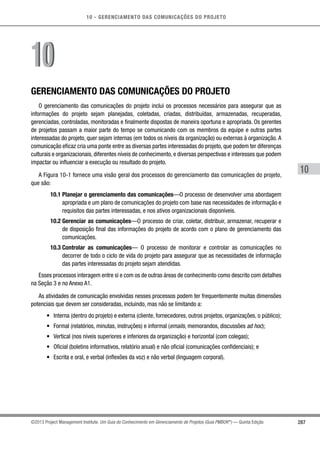 10 - GERENCIAMENTO DAS COMUNICAÇÕES DO PROJETO
287
10
©2013 Project Management Institute. Um Guia do Conhecimento em Gerenciamento de Projetos (Guia PMBOK®
) — Quinta Edição
GERENCIAMENTO DAS COMUNICAÇÕES DO PROJETO
O gerenciamento das comunicações do projeto inclui os processos necessários para assegurar que as
informações do projeto sejam planejadas, coletadas, criadas, distribuídas, armazenadas, recuperadas,
gerenciadas, controladas, monitoradas e finalmente dispostas de maneira oportuna e apropriada. Os gerentes
de projetos passam a maior parte do tempo se comunicando com os membros da equipe e outras partes
interessadas do projeto, quer sejam internas (em todos os níveis da organização) ou externas à organização. A
comunicação eficaz cria uma ponte entre as diversas partes interessadas do projeto, que podem ter diferenças
culturais e organizacionais, diferentes níveis de conhecimento, e diversas perspectivas e interesses que podem
impactar ou influenciar a execução ou resultado do projeto.
A Figura 10-1 fornece uma visão geral dos processos do gerenciamento das comunicações do projeto,
que são:
10.1 Planejar o gerenciamento das comunicações—O processo de desenvolver uma abordagem
apropriada e um plano de comunicações do projeto com base nas necessidades de informação e
requisitos das partes interessadas, e nos ativos organizacionais disponíveis.
10.2 Gerenciar as comunicações—O processo de criar, coletar, distribuir, armazenar, recuperar e
de disposição final das informações do projeto de acordo com o plano de gerenciamento das
comunicações.
10.3 Controlar as comunicações— O processo de monitorar e controlar as comunicações no
decorrer de todo o ciclo de vida do projeto para assegurar que as necessidades de informação
das partes interessadas do projeto sejam atendidas.
Esses processos interagem entre si e com os de outras áreas de conhecimento como descrito com detalhes
na Seção 3 e no Anexo A1.
As atividades de comunicação envolvidas nesses processos podem ter frequentemente muitas dimensões
potenciais que devem ser consideradas, incluindo, mas não se limitando a:
•	 Interna (dentro do projeto) e externa (cliente, fornecedores, outros projetos, organizações, o público);
•	 Formal (relatórios, minutas, instruções) e informal (emails, memorandos, discussões ad hoc);
•	 Vertical (nos níveis superiores e inferiores da organização) e horizontal (com colegas);
•	 Oficial (boletins informativos, relatório anual) e não oficial (comunicações confidenciais); e
•	 Escrita e oral, e verbal (inflexões da voz) e não verbal (linguagem corporal).
1010
 