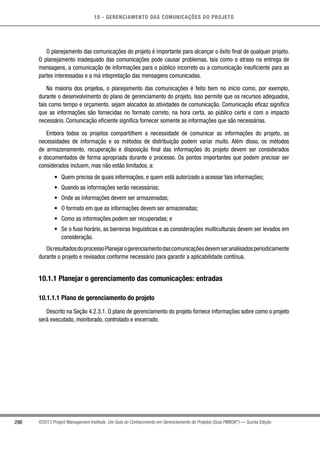 10 - GERENCIAMENTO DAS COMUNICAÇÕES DO PROJETO
290 ©2013 Project Management Institute. Um Guia do Conhecimento em Gerenciamento de Projetos (Guia PMBOK®
) — Quinta Edição
O planejamento das comunicações do projeto é importante para alcançar o êxito final de qualquer projeto.
O planejamento inadequado das comunicações pode causar problemas, tais como o atraso na entrega de
mensagens, a comunicação de informações para o público incorreto ou a comunicação insuficiente para as
partes interessadas e a má intepretação das mensagens comunicadas.
Na maioria dos projetos, o planejamento das comunicações é feito bem no início como, por exemplo,
durante o desenvolvimento do plano de gerenciamento do projeto. Isso permite que os recursos adequados,
tais como tempo e orçamento, sejam alocados às atividades de comunicação. Comunicação eficaz significa
que as informações são fornecidas no formato correto, na hora certa, ao público certo e com o impacto
necessário. Comunicação eficiente significa fornecer somente as informações que são necessárias.
Embora todos os projetos compartilhem a necessidade de comunicar as informações do projeto, as
necessidades de informação e os métodos de distribuição podem variar muito. Além disso, os métodos
de armazenamento, recuperação e disposição final das informações do projeto devem ser considerados
e documentados de forma apropriada durante o processo. Os pontos importantes que podem precisar ser
considerados incluem, mas não estão limitados, a:
•	 Quem precisa de quais informações, e quem está autorizado a acessar tais informações;
•	 Quando as informações serão necessárias;
•	 Onde as informações devem ser armazenadas;
•	 O formato em que as informações devem ser armazenadas;
•	 Como as informações podem ser recuperadas; e
•	 Se o fuso horário, as barreiras linguísticas e as considerações multiculturais devem ser levados em
consideração.
OsresultadosdoprocessoPlanejarogerenciamentodascomunicaçõesdevemseranalisadosperiodicamente
durante o projeto e revisados conforme necessário para garantir a aplicabilidade contínua.
10.1.1 Planejar o gerenciamento das comunicações: entradas
10.1.1.1 Plano de gerenciamento do projeto
Descrito na Seção 4.2.3.1. O plano de gerenciamento do projeto fornece informações sobre como o projeto
será executado, monitorado, controlado e encerrado.
 