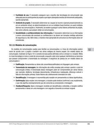 10 - GERENCIAMENTO DAS COMUNICAÇÕES DO PROJETO
293
10
©2013 Project Management Institute. Um Guia do Conhecimento em Gerenciamento de Projetos (Guia PMBOK®
) — Quinta Edição
•	 Facilidade de uso. É necessário assegurar que a escolha das tecnologias de comunicação seja
adequada para os participantes do projeto e que sejam planejados eventos de treinamento adequados,
quando apropriado.
•	 Ambiente do projeto. É necessário determinar se a equipe se reunirá e operará presencialmente ou
em um ambiente virtual; se estará localizada em um ou múltiplos fusos horários; se usará múltiplos
idiomas nas comunicações e, finalmente, se existem quaisquer outros fatores ambientais do projeto,
tais como culturais, que possam afetar as comunicações.
•	 Sensibilidade e confidencialidade das informações. É necessário determinar se as informações
a serem comunicadas são sensíveis ou confidenciais e se devem ser tomadas medidas adicionais
de segurança ou não. Além disso, a maneira mais apropriada de comunicar as informações deve ser
considerada.
10.1.2.3 Modelos de comunicações
Os modelos de comunicações usados para facilitar as comunicações e a troca de informações podem
variar de acordo com o projeto e também nos vários estágios do mesmo projeto. Um modelo básico de
comunicação, mostrado na Figura 10-4, consiste de duas partes definidas como o emissor e o receptor. Mídia
é o meio tecnológico e inclui o modo de comunicação, enquanto ruído inclui qualquer interferência ou barreiras
que possam comprometer a transmissão da mensagem. A sequência de passos de um modelo básico de
comunicação é:
•	 Codificação. Pensamentos ou ideias são convertidos(codificados) em linguagem pelo emissor.
•	 Transmissão da mensagem. As informações são então enviadas pelo emissor usando o canal de
comunicação (mídia). A transmissão dessa mensagem pode ser comprometida por vários fatores
(por exemplo, distância, tecnologia desconhecida, infraestrutura inadequada, diferença cultural e
falta de informações prévias). Esses fatores são coletivamente chamados de ruído.
•	 Decodificação. A mensagem é reconvertida pelo receptor em pensamentos ou ideias significativas.
•	 Confirmação.Após receber uma mensagem,o receptor pode sinalizar (confirmar) o seu recebimento,
o que não significa necessariamente que ele concorda ou compreende a mensagem.
•	 Feedback/Resposta. Após a mensagem recebida ser decodificada e entendida, o receptor codifica
pensamentos e ideias em uma mensagem e em seguida a transmite ao emissor original.
 