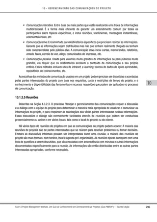 10 - GERENCIAMENTO DAS COMUNICAÇÕES DO PROJETO
295
10
©2013 Project Management Institute. Um Guia do Conhecimento em Gerenciamento de Projetos (Guia PMBOK®
) — Quinta Edição
•	 Comunicação interativa. Entre duas ou mais partes que estão realizando uma troca de informações
multidirecional. É a forma mais eficiente de garantir um entendimento comum por todos os
participantes sobre tópicos específicos, e inclui reuniões, telefonemas, mensagens instantâneas,
videoconferências, etc.
•	 Comunicaçãoativa.Encaminhadaparadestinatáriosespecíficosqueprecisamreceberasinformações.
Garante que as informações sejam distribuídas mas não que tenham realmente chegado ou tenham
sido compreendidas pelo público-alvo. A comunicação ativa inclui cartas, memorandos, relatórios,
emails, faxes, correio de voz, blogs, comunicados de imprensa, etc.
•	 Comunicação passiva. Usada para volumes muito grandes de informações ou para públicos muito
grandes, ela requer que os destinatários acessem o conteúdo da comunicação a seu próprio
critério. Esses métodos incluem sites de intranet, e-learning, bancos de dados de lições aprendidas,
repositórios de conhecimentos, etc.
As escolhas dos métodos de comunicação usados em um projeto podem precisar ser discutidas e acordadas
pelas partes interessadas do projeto com base nos requisitos, custo e restrições de tempo do projeto, e o
conhecimento e disponibilidade das ferramentas e recursos requeridos que podem ser aplicados no processo
de comunicação.
10.1.2.5 Reuniões
Descritas na Seção 4.3.2.3. O processo Planejar o gerenciamento das comunicações requer a discussão
e o diálogo com a equipe do projeto para determinar a maneira mais apropriada de atualizar e comunicar as
informações do projeto, e para responder às solicitações das várias partes interessadas nessas informações.
Essas discussões e diálogo são normalmente facilitados através de reuniões que podem ser conduzidas
presencialmente ou online e em vários locais, tais como o local do projeto ou do cliente.
Há vários tipos de reuniões de projetos em que as comunicações do projeto podem ocorrer. A maioria das
reuniões de projetos são de partes interessadas que se reúnem para resolver problemas ou tomar decisões.
Embora as discussões informais possam ser interpretadas como uma reunião, a maioria das reuniões de
projeto são mais formais, com horário, local e agenda pré-organizados.As reuniões típicas começam com uma
lista de questões a serem discutidas, que são circuladas com antecedência com minutas e outras informações
documentadas especificamente para a reunião. As informações são então distribuídas entre as outras partes
interessadas apropriadas, conforme necessário.
 
