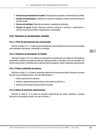 10 - GERENCIAMENTO DAS COMUNICAÇÕES DO PROJETO
299
10
©2013 Project Management Institute. Um Guia do Conhecimento em Gerenciamento de Projetos (Guia PMBOK®
) — Quinta Edição
•	 Técnicas de gerenciamento de reuniões. Preparação de uma agenda e administração de conflitos.
•	 Técnicas de apresentação. Consciência do impacto da linguagem corporal e desenvolvimento de
recursos visuais.
•	 Técnicas de facilitação. Obtenção de consenso e superação de obstáculos.
•	 Técnicas de escuta. Escutar ativamente (confirmar, esclarecer e confirmar o entendimento) e
remover as barreiras que afetam negativamente a compreensão.
10.2.1 Gerenciar as comunicações: entradas
10.2.1.1 Plano de gerenciamento das comunicações
Descrito na Seção 10.1.3.1. O plano de gerenciamento das comunicações descreve como as comunicações
serão planejadas, estruturadas, monitoradas e controladas.
10.2.1.2 Relatórios de desempenho do trabalho
Descritos na Seção 4.4.3.2. Os relatórios de desempenho do trabalho são um conjunto de informações de
desempenho e progresso do projeto que pode ser usado para facilitar a discussão e criar comunicações. Para
otimizar este processo, é importante que os relatórios sejam abrangentes, exatos e disponíveis oportunamente.
10.2.1.3 Fatores ambientais da empresa
Descritos na Seção 2.1.5. Os fatores ambientais específicos da empresa que podem influenciar o processo
Gerenciar as comunicações incluem, mas não estão limitados, a:
•	 Cultura organizacional e estrutura,
•	 Padrões e regulamentos governamentais ou dos setores econômicos, e
•	 Sistema de informações de gerenciamento de projeto.
10.2.1.4 Ativos de processos organizacionais
Descritos na Seção 2.1.4. Os ativos de processos organizacionais que podem influenciar o processo
Gerenciar as comunicações incluem, mas não se limitam, a:
 