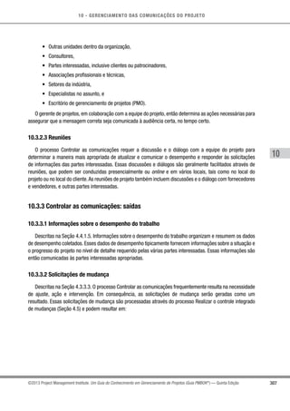 10 - GERENCIAMENTO DAS COMUNICAÇÕES DO PROJETO
307
10
©2013 Project Management Institute. Um Guia do Conhecimento em Gerenciamento de Projetos (Guia PMBOK®
) — Quinta Edição
•	 Outras unidades dentro da organização,
•	 Consultores,
•	 Partes interessadas, inclusive clientes ou patrocinadores,
•	 Associações profissionais e técnicas,
•	 Setores da indústria,
•	 Especialistas no assunto, e
•	 Escritório de gerenciamento de projetos (PMO).
O gerente de projetos, em colaboração com a equipe do projeto, então determina as ações necessárias para
assegurar que a mensagem correta seja comunicada à audiência certa, no tempo certo.
10.3.2.3 Reuniões
O processo Controlar as comunicações requer a discussão e o diálogo com a equipe do projeto para
determinar a maneira mais apropriada de atualizar e comunicar o desempenho e responder às solicitações
de informações das partes interessadas. Essas discussões e diálogos são geralmente facilitados através de
reuniões, que podem ser conduzidas presencialmente ou online e em vários locais, tais como no local do
projeto ou no local do cliente.As reuniões de projeto também incluem discussões e o diálogo com fornecedores
e vendedores, e outras partes interessadas.
10.3.3 Controlar as comunicações: saídas
10.3.3.1 Informações sobre o desempenho do trabalho
Descritas na Seção 4.4.1.5. Informações sobre o desempenho do trabalho organizam e resumem os dados
de desempenho coletados. Esses dados de desempenho tipicamente fornecem informações sobre a situação e
o progresso do projeto no nível de detalhe requerido pelas várias partes interessadas. Essas informações são
então comunicadas às partes interessadas apropriadas.
10.3.3.2 Solicitações de mudança
Descritas na Seção 4.3.3.3. O processo Controlar as comunicações frequentemente resulta na necessidade
de ajuste, ação e intervenção. Em consequência, as solicitações de mudança serão geradas como um
resultado. Essas solicitações de mudança são processadas através do processo Realizar o controle integrado
de mudanças (Seção 4.5) e podem resultar em:
 