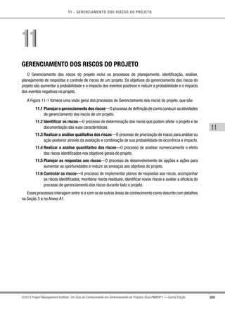 11 - GERENCIAMENTO DOS RISCOS DO PROJETO
309
11
©2013 Project Management Institute. Um Guia do Conhecimento em Gerenciamento de Projetos (Guia PMBOK®
) — Quinta Edição
GERENCIAMENTO DOS RISCOS DO PROJETO
O Gerenciamento dos riscos do projeto inclui os processos de planejamento, identificação, análise,
planejamento de respostas e controle de riscos de um projeto. Os objetivos do gerenciamento dos riscos do
projeto são aumentar a probabilidade e o impacto dos eventos positivos e reduzir a probabilidade e o impacto
dos eventos negativos no projeto.
A Figura 11-1 fornece uma visão geral dos processos de Gerenciamento dos riscos do projeto, que são:
11.1 Planejar o gerenciamento dos riscos—O processo de definição de como conduzir as atividades
de gerenciamento dos riscos de um projeto.
11.2 Identificar os riscos—O processo de determinação dos riscos que podem afetar o projeto e de
documentação das suas características.
11.3 Realizar a análise qualitativa dos riscos—O processo de priorização de riscos para análise ou
ação posterior através da avaliação e combinação de sua probabilidade de ocorrência e impacto.
11.4 Realizar a análise quantitativa dos riscos—O processo de analisar numericamente o efeito
dos riscos identificados nos objetivos gerais do projeto.
11.5 Planejar as respostas aos riscos—O processo de desenvolvimento de opções e ações para
aumentar as oportunidades e reduzir as ameaças aos objetivos do projeto.
11.6 Controlar os riscos—O processo de implementar planos de respostas aos riscos, acompanhar
os riscos identificados, monitorar riscos residuais, identificar novos riscos e avaliar a eficácia do
processo de gerenciamento dos riscos durante todo o projeto.
Esses processos interagem entre si e com os de outras áreas de conhecimento como descrito com detalhes
na Seção 3 e no Anexo A1.
1111
 