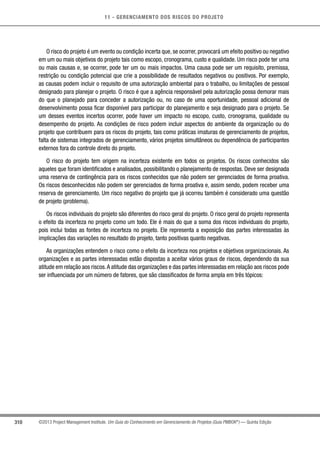 11 - GERENCIAMENTO DOS RISCOS DO PROJETO
310 ©2013 Project Management Institute. Um Guia do Conhecimento em Gerenciamento de Projetos (Guia PMBOK®
) — Quinta Edição
O risco do projeto é um evento ou condição incerta que, se ocorrer, provocará um efeito positivo ou negativo
em um ou mais objetivos do projeto tais como escopo, cronograma, custo e qualidade. Um risco pode ter uma
ou mais causas e, se ocorrer, pode ter um ou mais impactos. Uma causa pode ser um requisito, premissa,
restrição ou condição potencial que crie a possibilidade de resultados negativos ou positivos. Por exemplo,
as causas podem incluir o requisito de uma autorização ambiental para o trabalho, ou limitações de pessoal
designado para planejar o projeto. O risco é que a agência responsável pela autorização possa demorar mais
do que o planejado para conceder a autorização ou, no caso de uma oportunidade, pessoal adicional de
desenvolvimento possa ficar disponível para participar do planejamento e seja designado para o projeto. Se
um desses eventos incertos ocorrer, pode haver um impacto no escopo, custo, cronograma, qualidade ou
desempenho do projeto. As condições de risco podem incluir aspectos do ambiente da organização ou do
projeto que contribuem para os riscos do projeto, tais como práticas imaturas de gerenciamento de projetos,
falta de sistemas integrados de gerenciamento, vários projetos simultâneos ou dependência de participantes
externos fora do controle direto do projeto.
O risco do projeto tem origem na incerteza existente em todos os projetos. Os riscos conhecidos são
aqueles que foram identificados e analisados, possibilitando o planejamento de respostas. Deve ser designada
uma reserva de contingência para os riscos conhecidos que não podem ser gerenciados de forma proativa.
Os riscos desconhecidos não podem ser gerenciados de forma proativa e, assim sendo, podem receber uma
reserva de gerenciamento. Um risco negativo do projeto que já ocorreu também é considerado uma questão
de projeto (problema).
Os riscos individuais do projeto são diferentes do risco geral do projeto. O risco geral do projeto representa
o efeito da incerteza no projeto como um todo. Ele é mais do que a soma dos riscos individuais do projeto,
pois inclui todas as fontes de incerteza no projeto. Ele representa a exposição das partes interessadas às
implicações das variações no resultado do projeto, tanto positivas quanto negativas.
As organizações entendem o risco como o efeito da incerteza nos projetos e objetivos organizacionais. As
organizações e as partes interessadas estão dispostas a aceitar vários graus de riscos, dependendo da sua
atitude em relação aos riscos.A atitude das organizações e das partes interessadas em relação aos riscos pode
ser influenciada por um número de fatores, que são classificados de forma ampla em três tópicos:
 