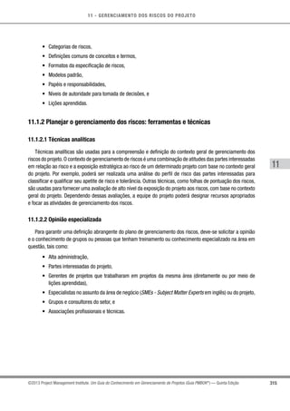 11 - GERENCIAMENTO DOS RISCOS DO PROJETO
315
11
©2013 Project Management Institute. Um Guia do Conhecimento em Gerenciamento de Projetos (Guia PMBOK®
) — Quinta Edição
•	 Categorias de riscos,
•	 Definições comuns de conceitos e termos,
•	 Formatos da especificação de riscos,
•	 Modelos padrão,
•	 Papéis e responsabilidades,
•	 Níveis de autoridade para tomada de decisões, e
•	 Lições aprendidas.
11.1.2 Planejar o gerenciamento dos riscos: ferramentas e técnicas
11.1.2.1 Técnicas analíticas
Técnicas analíticas são usadas para a compreensão e definição do contexto geral de gerenciamento dos
riscos do projeto.O contexto de gerenciamento de riscos é uma combinação de atitudes das partes interessadas
em relação ao risco e a exposição estratégica ao risco de um determinado projeto com base no contexto geral
do projeto. Por exemplo, poderá ser realizada uma análise do perfil de risco das partes interessadas para
classificar e qualificar seu apetite de risco e tolerância. Outras técnicas, como folhas de pontuação dos riscos,
são usadas para fornecer uma avaliação de alto nível da exposição do projeto aos riscos, com base no contexto
geral do projeto. Dependendo dessas avaliações, a equipe do projeto poderá designar recursos apropriados
e focar as atividades de gerenciamento dos riscos.
11.1.2.2 Opinião especializada
Para garantir uma definição abrangente do plano de gerenciamento dos riscos, deve-se solicitar a opinião
e o conhecimento de grupos ou pessoas que tenham treinamento ou conhecimento especializado na área em
questão, tais como:
•	 Alta administração,
•	 Partes interessadas do projeto,
•	 Gerentes de projetos que trabalharam em projetos da mesma área (diretamente ou por meio de
lições aprendidas),
•	 Especialistas no assunto da área de negócio (SMEs - Subject Matter Experts em inglês) ou do projeto,
•	 Grupos e consultores do setor, e
•	 Associações profissionais e técnicas.
 
