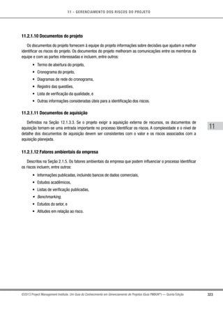 11 - GERENCIAMENTO DOS RISCOS DO PROJETO
323
11
©2013 Project Management Institute. Um Guia do Conhecimento em Gerenciamento de Projetos (Guia PMBOK®
) — Quinta Edição
11.2.1.10 Documentos do projeto
Os documentos do projeto fornecem à equipe do projeto informações sobre decisões que ajudam a melhor
identificar os riscos do projeto. Os documentos do projeto melhoram as comunicações entre os membros da
equipe e com as partes interessadas e incluem, entre outros:
•	 Termo de abertura do projeto,
•	 Cronograma do projeto,
•	 Diagramas de rede do cronograma,
•	 Registro das questões,
•	 Lista de verificação da qualidade, e
•	 Outras informações consideradas úteis para a identificação dos riscos.
11.2.1.11 Documentos de aquisição
Definidos na Seção 12.1.3.3. Se o projeto exigir a aquisição externa de recursos, os documentos de
aquisição tornam-se uma entrada importante no processo Identificar os riscos. A complexidade e o nível de
detalhe dos documentos de aquisição devem ser consistentes com o valor e os riscos associados com a
aquisição planejada.
11.2.1.12 Fatores ambientais da empresa
Descritos na Seção 2.1.5. Os fatores ambientais da empresa que podem influenciar o processo Identificar
os riscos incluem, entre outros:
•	 Informações publicadas, incluindo bancos de dados comerciais,
•	 Estudos acadêmicos,
•	 Listas de verificação publicadas,
•	 Benchmarking,
•	 Estudos do setor, e
•	 Atitudes em relação ao risco.
 