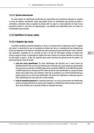 11 - GERENCIAMENTO DOS RISCOS DO PROJETO
327
11
©2013 Project Management Institute. Um Guia do Conhecimento em Gerenciamento de Projetos (Guia PMBOK®
) — Quinta Edição
11.2.2.7 Opinião especializada
Os riscos podem ser identificados diretamente por especialistas com experiência relevante em projetos
ou áreas de negócios semelhantes. Esses especialistas devem ser identificados pelo gerente do projeto e
convidados a considerar todos os aspectos do projeto, além de sugerir os riscos possíveis com base na sua
experiência anterior e nas áreas de especialização. A parcialidade dos especialistas deve ser levada em
consideração nesse processo.
11.2.3 Identificar os riscos: saídas
11.2.3.1 Registro dos riscos
O principal resultado do processo Identificar os riscos é a entrada inicial no registro dos riscos. O registro
dos riscos é o documento em que os resultados da análise dos riscos e o planejamento das respostas aos
riscos são registrados. Ele contém os resultados dos outros processos de gerenciamento dos riscos, conforme
são conduzidos, resultando em um aumento no nível e no tipo de informações contidas no registro dos
riscos ao longo do tempo. A preparação do registro dos riscos começa no processo Identificar os riscos com
as informações a seguir e, então, fica disponível para outros processos de gerenciamento do projeto e de
gerenciamento dos riscos do projeto:
•	 Lista dos riscos identificados. Os riscos identificados são descritos com o maior número de
detalhes possível. Pode-se usar uma estrutura para a descrição dos riscos usando as especificações
de riscos como,por exemplo,o EVENTO pode ocorrer,causando o IMPACTO,ou Se UMA CAUSA existe,
o EVENTO pode ocorrer, levando ao EFEITO.Além da lista de riscos identificados, as causas principais
desses riscos podem ficar mais evidentes. Essas são as condições ou os eventos fundamentais que
podem provocar um ou mais riscos identificados. Eles devem ser registrados e usados para apoiar a
futura identificação de riscos para este e outros projetos.
•	 Lista de respostas potenciais. As respostas potenciais a um risco às vezes podem ser identificadas
durante o processo Identificar os riscos. Essas respostas, se identificadas nesse processo, podem ser
úteis como entradas para o processo Planejar as respostas aos riscos.
 