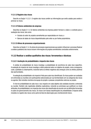 11 - GERENCIAMENTO DOS RISCOS DO PROJETO
330 ©2013 Project Management Institute. Um Guia do Conhecimento em Gerenciamento de Projetos (Guia PMBOK®
) — Quinta Edição
11.3.1.3 Registro dos riscos
Descrito na Seção 11.2.3.1. O registro dos riscos contém as informações que serão usadas para avaliar e
priorizar os riscos.
11.3.1.4 Fatores ambientais da empresa
Descritos na Seção 2.1.5. Os fatores ambientais da empresa podem fornecer a visão e o contexto para a
avaliação dos riscos, tais como:
•	 Estudos do setor de projetos semelhantes por especialistas em riscos, e
•	 Bancos de dados de riscos disponibilizados pelo setor ou por fontes proprietárias.
11.3.1.5 Ativos de processos organizacionais
Descritos na Seção 2.1.4.Os ativos de processos organizacionais que podem influenciar o processo Realizar
a análise qualitativa dos riscos incluem informações de projetos semelhantes concluídos anteriormente.
11.3.2 Realizar a análise qualitativa dos riscos: ferramentas e técnicas
11.3.2.1 Avaliação de probabilidade e impacto dos riscos
A análise de probabilidade de riscos investiga a probabilidade de ocorrência de cada risco específico.
A avaliação do impacto de riscos investiga o efeito potencial sobre um objetivo do projeto, como cronograma,
custo, qualidade ou desempenho, incluindo tanto os efeitos negativos das ameaças como os efeitos positivos
das oportunidades.
A avaliação da probabilidade e do impacto é feita para cada risco identificado.Os riscos podem ser avaliados
em entrevistas ou reuniões com participantes selecionados por sua familiaridade com as categorias dos riscos
na agenda. São incluídos membros da equipe do projeto e pessoas competentes externas ao projeto.
O nível de probabilidade de cada risco e seu impacto em cada objetivo são avaliados durante a entrevista
ou reunião. Também são registrados detalhes explicativos, incluindo as premissas que justificam os níveis
atribuídos.As probabilidades e os impactos dos riscos são classificados de acordo com as definições fornecidas
no plano de gerenciamento dos riscos. Os riscos com baixas classificações de probabilidade e impacto serão
incluídos no registro dos riscos como parte da lista de observação para monitoramento futuro.
 