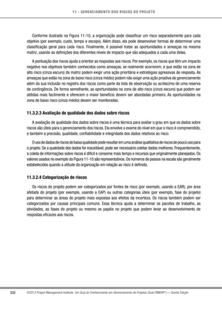 11 - GERENCIAMENTO DOS RISCOS DO PROJETO
332 ©2013 Project Management Institute. Um Guia do Conhecimento em Gerenciamento de Projetos (Guia PMBOK®
) — Quinta Edição
Conforme ilustrado na Figura 11-10, a organização pode classificar um risco separadamente para cada
objetivo (por exemplo, custo, tempo e escopo). Além disso, ela pode desenvolver formas de determinar uma
classificação geral para cada risco. Finalmente, é possível tratar as oportunidades e ameaças na mesma
matriz, usando as definições dos diferentes níveis de impacto que são adequados a cada uma delas.
A pontuação dos riscos ajuda a orientar as respostas aos riscos. Por exemplo, os riscos que têm um impacto
negativo nos objetivos também conhecidos como ameaças, se realmente ocorrerem, e que estão na zona de
alto risco (cinza escuro) da matriz podem exigir uma ação prioritária e estratégias agressivas de resposta. As
ameaças que estão na zona de baixo risco (cinza médio) podem não exigir uma ação proativa de gerenciamento
além da sua inclusão no registro dos riscos como parte da lista de observação ou acréscimo de uma reserva
de contingência. De forma semelhante, as oportunidades na zona de alto risco (cinza escuro) que podem ser
obtidas mais facilmente e oferecem o maior benefício devem ser abordadas primeiro. As oportunidades na
zona de baixo risco (cinza médio) devem ser monitoradas.
11.3.2.3 Avaliação de qualidade dos dados sobre riscos
A avaliação de qualidade dos dados sobre riscos é uma técnica para avaliar o grau em que os dados sobre
riscos são úteis para o gerenciamento dos riscos. Ela envolve o exame do nível em que o risco é compreendido,
e também a precisão, qualidade, confiabilidade e integridade dos dados relativos ao risco.
Ousodedadosderiscosdebaixaqualidadepoderesultaremumaanálisequalitativaderiscosdepoucousopara
o projeto. Se a qualidade dos dados for inaceitável, pode ser necessário coletar dados melhores. Frequentemente,
a coleta de informações sobre riscos é difícil e consome mais tempo e recursos que originalmente planejados. Os
valores usados no exemplo da Figura 11-10 são representativos.Os números de passos na escala são geralmente
estabelecidos quando a atitude da organização em relação ao risco é definida.
11.3.2.4 Categorização de riscos
Os riscos do projeto podem ser categorizados por fontes de risco (por exemplo, usando a EAR), por área
afetada do projeto (por exemplo, usando a EAP) ou outras categorias úteis (por exemplo, fase do projeto)
para determinar as áreas do projeto mais expostas aos efeitos da incerteza. Os riscos também podem ser
categorizados por causas principais comuns. Essa técnica ajuda a determinar os pacotes de trabalho, as
atividades, as fases do projeto ou mesmo os papéis no projeto que podem levar ao desenvolvimento de
respostas eficazes aos riscos.
 