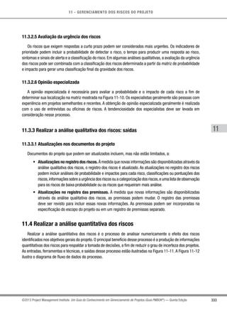 11 - GERENCIAMENTO DOS RISCOS DO PROJETO
333
11
©2013 Project Management Institute. Um Guia do Conhecimento em Gerenciamento de Projetos (Guia PMBOK®
) — Quinta Edição
11.3.2.5 Avaliação da urgência dos riscos
Os riscos que exigem respostas a curto prazo podem ser considerados mais urgentes. Os indicadores de
prioridade podem incluir a probabilidade de detectar o risco, o tempo para produzir uma resposta ao risco,
sintomas e sinais de alerta e a classificação do risco. Em algumas análises qualitativas, a avaliação da urgência
dos riscos pode ser combinada com a classificação dos riscos determinada a partir da matriz de probabilidade
e impacto para gerar uma classificação final da gravidade dos riscos.
11.3.2.6 Opinião especializada
A opinião especializada é necessária para avaliar a probabilidade e o impacto de cada risco a fim de
determinar sua localização na matriz mostrada na Figura 11-10. Os especialistas geralmente são pessoas com
experiência em projetos semelhantes e recentes. A obtenção de opinião especializada geralmente é realizada
com o uso de entrevistas ou oficinas de riscos. A tendenciosidade dos especialistas deve ser levada em
consideração nesse processo.
11.3.3 Realizar a análise qualitativa dos riscos: saídas
11.3.3.1 Atualizações nos documentos do projeto
Documentos do projeto que podem ser atualizados incluem, mas não estão limitados, a:
•	 Atualizações no registro dos riscos. À medida que novas informações são disponibilizadas através da
análise qualitativa dos riscos, o registro dos riscos é atualizado. As atualizações no registro dos riscos
podem incluir análises de probabilidade e impactos para cada risco, classificações ou pontuações dos
riscos,informações sobre a urgência dos riscos ou a categorização dos riscos,e uma lista de observação
para os riscos de baixa probabilidade ou os riscos que requeiram mais análise.
•	 Atualizações no registro das premissas. À medida que novas informações são disponibilizadas
através da análise qualitativa dos riscos, as premissas podem mudar. O registro das premissas
deve ser revisto para incluir essas novas informações. As premissas podem ser incorporadas na
especificação do escopo do projeto ou em um registro de premissas separado.
11.4 Realizar a análise quantitativa dos riscos
Realizar a análise quantitativa dos riscos é o processo de analisar numericamente o efeito dos riscos
identificados nos objetivos gerais do projeto. O principal benefício desse processo é a produção de informações
quantitativas dos riscos para respaldar a tomada de decisões, a fim de reduzir o grau de incerteza dos projetos.
As entradas, ferramentas e técnicas, e saídas desse processo estão ilustradas na Figura 11-11.A Figura 11-12
ilustra o diagrama de fluxo de dados do processo.
 