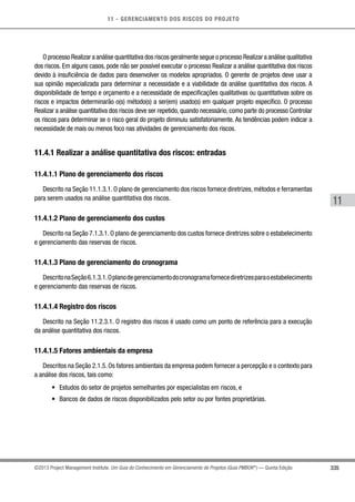 11 - GERENCIAMENTO DOS RISCOS DO PROJETO
335
11
©2013 Project Management Institute. Um Guia do Conhecimento em Gerenciamento de Projetos (Guia PMBOK®
) — Quinta Edição
O processo Realizar a análise quantitativa dos riscos geralmente segue o processo Realizar a análise qualitativa
dos riscos. Em alguns casos, pode não ser possível executar o processo Realizar a análise quantitativa dos riscos
devido à insuficiência de dados para desenvolver os modelos apropriados. O gerente de projetos deve usar a
sua opinião especializada para determinar a necessidade e a viabilidade da análise quantitativa dos riscos. A
disponibilidade de tempo e orçamento e a necessidade de especificações qualitativas ou quantitativas sobre os
riscos e impactos determinarão o(s) método(s) a ser(em) usado(s) em qualquer projeto específico. O processo
Realizar a análise quantitativa dos riscos deve ser repetido, quando necessário, como parte do processo Controlar
os riscos para determinar se o risco geral do projeto diminuiu satisfatoriamente. As tendências podem indicar a
necessidade de mais ou menos foco nas atividades de gerenciamento dos riscos.
11.4.1 Realizar a análise quantitativa dos riscos: entradas
11.4.1.1 Plano de gerenciamento dos riscos
Descrito na Seção 11.1.3.1. O plano de gerenciamento dos riscos fornece diretrizes, métodos e ferramentas
para serem usados na análise quantitativa dos riscos.
11.4.1.2 Plano de gerenciamento dos custos
Descrito na Seção 7.1.3.1. O plano de gerenciamento dos custos fornece diretrizes sobre o estabelecimento
e gerenciamento das reservas de riscos.
11.4.1.3 Plano de gerenciamento do cronograma
DescritonaSeção6.1.3.1.Oplanodegerenciamentodocronogramafornecediretrizesparaoestabelecimento
e gerenciamento das reservas de riscos.
11.4.1.4 Registro dos riscos
Descrito na Seção 11.2.3.1. O registro dos riscos é usado como um ponto de referência para a execução
da análise quantitativa dos riscos.
11.4.1.5 Fatores ambientais da empresa
Descritos na Seção 2.1.5. Os fatores ambientais da empresa podem fornecer a percepção e o contexto para
a análise dos riscos, tais como:
•	 Estudos do setor de projetos semelhantes por especialistas em riscos, e
•	 Bancos de dados de riscos disponibilizados pelo setor ou por fontes proprietárias.
 